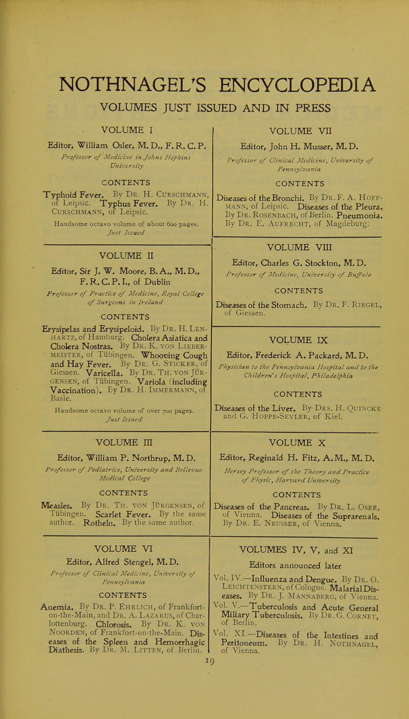 VOLUMES JUST ISSUED AND IN PRESS VOLUME I Editor, William Osier, M. D., F. R. C. P. Professor of Medicine in Johns Hopkins Universily CONTENTS Typhoid Fever. By Dr. H. Curschmann, of Leipsic. Typhus Fever. By Dr. H. Curschmann, of Leipsic. Handsome octavo volume of about 600 pages. Jt<st Issued VOLUME VII Editor, John H. Musser, M. D. Professor of Clinical Medicine, University of Pennsylvania CONTENTS Diseases of the Bronchi. By Dr. F. A. Hoff- man.n, of Leipsic. Diseases of the Pleura. By Dr. Rosenbach, of Berlin. Pneumonia. By Dr. E. Aufrecht, of Magdeburg. VOLUME vni Editor, Charles G. Stockton, M. D. Professor of Medicine, University of Buffalo CONTENTS Diseases of the Stomach. By Dr. F. Riegel, of Giessen. VOLUME n Editor, Sir J. W. Moore, B.A., M.D., F.R.C.P.L, of Dublin Professor of Practice of Medicine, Royal College of Surgeons in Ireland CONTENTS Erysipelas and Erysipeloid. By Dr. H.Len- HARTz, of Hamburg. Cholera Asiatica and Cholera Nostras. By Dr. K. von Lieber- MEISTEK, of Tubingen. Whoooing Cough and Hay Fever. By Dr. G. Sticker, of Giessen. Varicella. By Dr. Th. von Jur- GENSEN, of 'I'ubingen. Variola (including Vaccination). Ey Dr. H. Immermann, of Basle. ^3U(}som6 octavo volume of over 700 p3ges< Just Issued VOLUME IX Editor, Frederick A. Packard, M. D. Physician to the Pennsylvania Hospital a?td to the Children's Hospital, Philadelphia CONTENTS Diseases of the Liver. By Drs. H. Quincke and G. Hoppe-Seyler, of Kiel. VOLUME in Editor, William P. Northrup, M. D. Professor of Pediatrics, University and Bellevue Medical College CONTENTS Measles. By Dr. Th. von Jurgensen, of Tubingen. Scarlet Fever. By the same author. Rotheln, By the same author. VOLUME X Editor, Reginald H. Fitz, A.M., M. D. Hersey Professor of the Theory and Practice of Physic, Harvard University CONTENTS Diseases of the Pancreas. By Dr. L. Oser, uf Vienna. Diseases of the Suprarenals. By Dr. E. Neiisser, of Vienna. VOLUME VI Editor, Alfred Stengel, M. D. professor of Clinical Medicine, University of Pe n n sylva n la CONTENTS Anemia. By Dr. P. Ehrlich, of Frankfort- on-the-Main, and Dr. A. Lazarus, of Char- lottenburg. Chlorosis. By Dr. K. von NooRDEN, of Frankfort-on-the-Main. Dis- eases of the Spleen and Hemorrhagic Diathesis. By Dr. M. Litten, of Berlin. VOLUMES rV, V, and XI Editors announced later Vol. IV.—Influenza and Dengue. By Dr. 0. Leichtenstern, of Cologne. MalarialDis- eascs. By Dr. J. Mannaberg, of \'ienna. Vol. v.—Tuberculosis and Acute General Miliary Tuberculosis. By Dr. G. Cornet, of Berlin. Vol. XL—Diseases of the Intestines and Peritoneum. By Dr. H. Kothnagul, of Vienna.