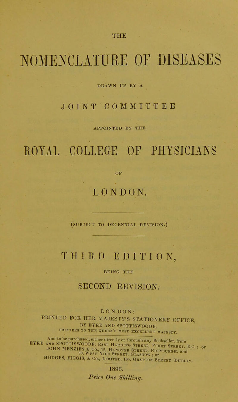 THE NOMENCLATURE OF DISEASES DBAAVN UP BY A JOINT COMMITTEE APPOINTED BY THR ROYAL COLLEGE OF PHYSICIANS OP LOxNDON. (subject to ItECENNlAL REVISION.) THIRD EDITION, BEING THE SECOND KEVISION.- LONDON: PRINIED FOR HER MAJESTY'S STATIONERY OFFICE, BY EYRE AND SPOTTISWOODE, PRINTEES TO THE QUBEN'S MOST EXCKLLENt'MAJEBTT. r^TTT.^^ '° purchnsi'd. either direcUv or tlirouKli any Bookseller frora EYRE ASD SPOTTISWOODE, East Haedino Street, EnKKT STRB^r F C JOHN MENZIES & Co., 12. Hanover Street EDiNBCHOH a id 00, West Nile Street, Glasgow; or HODGES. FIGGIS, &, Co., Limited, lOi, Gbafton Street Dublin. 1896. Price One Shilling. or