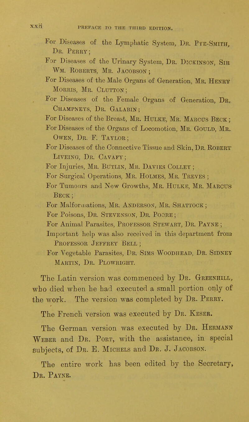 XX ri For Diseases of the Lympliatic System, Dr. Pve-Smith, Dr. Perry; For Diseases of the Urinary System, Dr. Dickinson, Sik Wm. Roberts, Mr. Jacobson; For Diseases of the Male Organs of Generation, Mr. Henry Morris, Mr. Glutton; For Diseases of the Female Organs of Generation, Dr, Champneys, Dr. Galabin; For Diseases of the Breast, Mr. Hulke, Mr. Marccts Beck ; For Diseases of the Organs of Locomotion, Mr. Gould, Mr> Owen, Dr. F. Taylor; For Diseases of the Connective Tissue and Skin, Dr. Robert Liveing, Dr. Cavafy; For Injuries, Mr. Butlin, Mr. Davies Colley ; For Surgical Operations, Mr, Holmes, Mr. Treves ; For Tumours and Now Growths, Mr. Hulke, Mr. Marcus Beck ; For Malformations, Mr. Anderso.v, Mr. Shattock ; For Poisons, Dr. Stevenson, Dr. Poore; For Animal Parasites, Professor Stewart, Dr. Payne ; Important help was also received in this department from Professor Jeffrey Bell ; For Vegetable Parasites, Dr. Sims Woodhead, Dr. Sidney Martin, Dr. Plowright. The Latin version was commenced by Dr. Greenhill, who died when he had executed a small portion only of the work. The version was completed by Dr. Perry. The French version was executed by Dr. Keser. The G-erman version was executed by Dr. Hermann Weber and Dr. Port, with the assistance, in special subjects, of Dr. B. Michels and Dr. J. Jacobson. The entire work has been edited by the Secretary, Dr. Payne.