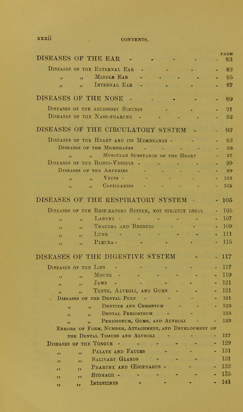 xzxii PAOB DISEASES OP THE EAR - - - - - 83 Diseases of tiie External Ear - - - -83 „ „ Middle Eab - - - . 85- „ „ Internal Ear - . - - 87 DISEASES OF THE NOSE 89 Diseases of the accessory Sinuses - . - 91 Diseases of the Naso-pharynx - - - - - 9*. DISEASES OF THE CIRCULATORY SYSTEM - - 93 Diseases of the Heart and its Membranes - - - 93 Diseases of the Membranes - - - - - 9S „ „ Mnscni,AK Sdbstance of the Heabt - 97 Diseases of the Blood-Vessels - . - . - 9^ Diseases of the Arteries - - - - - 99* „ „ Veins ----- 103 „ „ Capillaries - - - - - 10& DISEASES OF THE RESPIRATORY SYSTEM - - 105 Diseases of the Eesp.-ratosy System, not strictly local - lOS- „ „ Larynx ------ 107 „ „ Trachea and Bronchi - - . lo^ „ „ Lung - 111 „ „ Pleura - ... - 115 DISEASES OF THE DIGESTIVE SYSTEM - - lir Diseases op the Lips - - . - - 117 „ „ Mouth 119 „ „ JaT7S ----- 121 „ „ Teeth, Alveoli, and Gums ... 121 . Diseases of the Dental Pdlf - - - - 121 „ „ Dentine and Cementum - - - 12a „ „ Dental Periosteum - - 12» „ „ Periosteum, Gums, and Alveoli - - 12$ Errors of Form, Number, Attachment, and Development of the Dental Tissues and Alveoli - - - 127 Diseases op the Tongue ------ 129 „ „ Palate and Fauces - - - 131 „ „ Salivary Glands - - . 131 „ Pharynx and CEsopiiagus - - - 13$ „ Stomach ------ l35 „ Intestines - 141