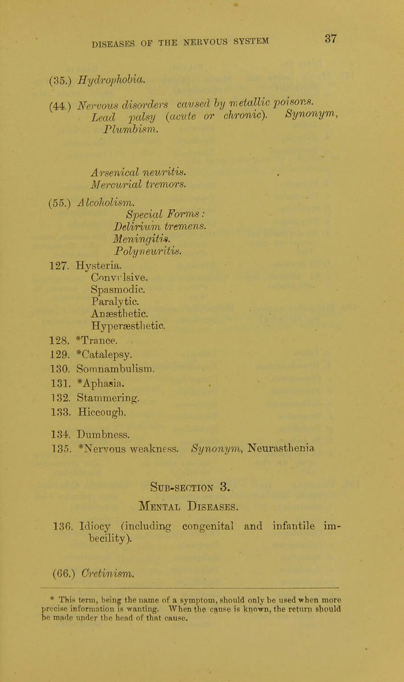 (35.) Hydrophobia. (44) Nervous disorders caused by vietallic poisons. Lead ixdsy {acute or chronic). Synonym., Plumbism. Arsenical neuritis. Mercurial tremors. (55.) Alcoholism. Special Forms: Delirium tremens. Meningitis. Polyneuritis. 127. Hj'steria. C<^nvilsive. Spasmodic. Paralytic. Anaesthetic. Hypersestlietic. 128. *Tranoe. 129. *Catalepsy. 130. Somnambulism. 131. * Aphasia. 132. Stammering. 133. Hiccough. 134. Dumbness. 135. *Nervous weakne.ss. Synonyon, Neurasthenia Sub-section 3. Mental Diseases. 13G. Idiocy ^including congenital and infantile im becility). (66.) Cretinism. * This tenii, being the name of a symptom, should only be used^rhcn more precise information is wanting. When the ci^usq is knovn, the return should he made under the head of that cause.