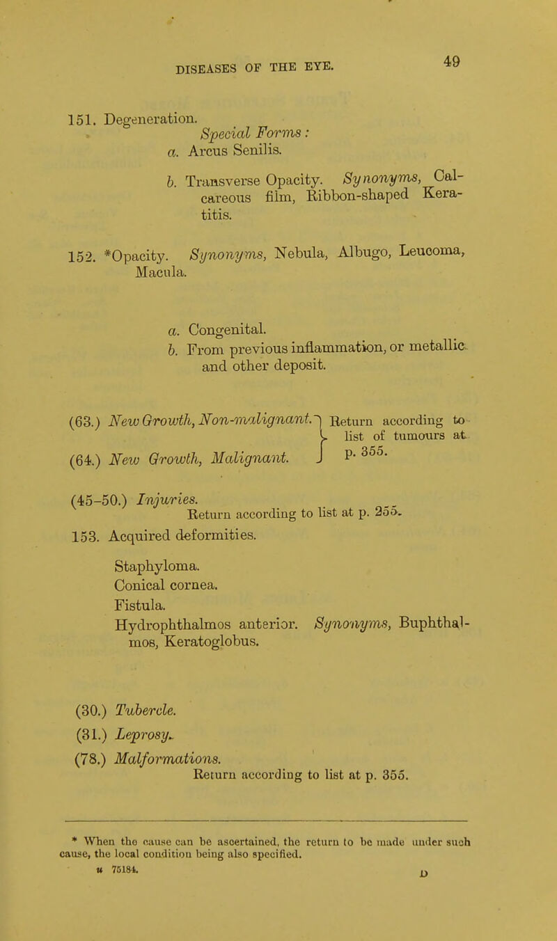 151. Degeneration. Special Forms: a. Arcus Senilis. h. Transverse Opacity. Synonyms, Cal- careous film, Ribbon-shaped Kera- titis. 152. *Opacity. Synonyms, Nebula, Albugo, Leuooma, Macula. a. Congenital. h. From previous inflammation, or metallia and other deposit. (63.) New Growth, Non-malignant~] Return according to y list of tumoxirs at (64.) New Growth, Malignant. J P- (45-50.) Injuries. Return according to list at p. 255. 153. Acquired deformities. Staphyloma. Conical cornea. Fistula. Hydrophthalmos anterior. Synonyms, Buphthal- mos, Keratoglobus. (30.) Tubercle. (31.) Leprosy^ (78.) Malformations. Return according to list at p. 355. * When the cause can be ascertained, the return to be made under such cause, the local condition being also specified. u 75181.