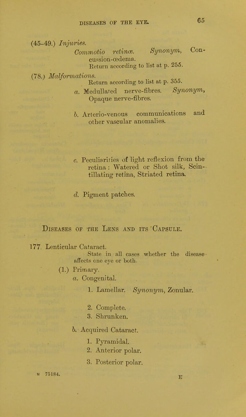 (45-49.) Injuries. GovimoUo retince. Synonym, Con- cu?sioa-oedema. Keturn according to list at p. 255. (78.; Malformations. Return according to list at p. 355. a. Medullated nerve-fibres. Synonym, Opaque nerve-fibres. h. Arterio-venous communications and other vascular anomalies. c. Peculiarities of light reflexion from the retina : Watered or Shot silk, Scin- tillating retina, Striated retina. d. Pigment patches. Diseases of the Lens and its'Capsule. 177. Lenticular Cataract. State in all cases whether the disease - affects one eye or both. (1.) Primary, a. Congenital. 1. Lamellar. Synonym, Zonular. 2. Complete. 3. Shrunken. h. Acquired Cataract. 1. Pyramidal. 2. Anterior polar. 3. Posterior polar. u 75184. _