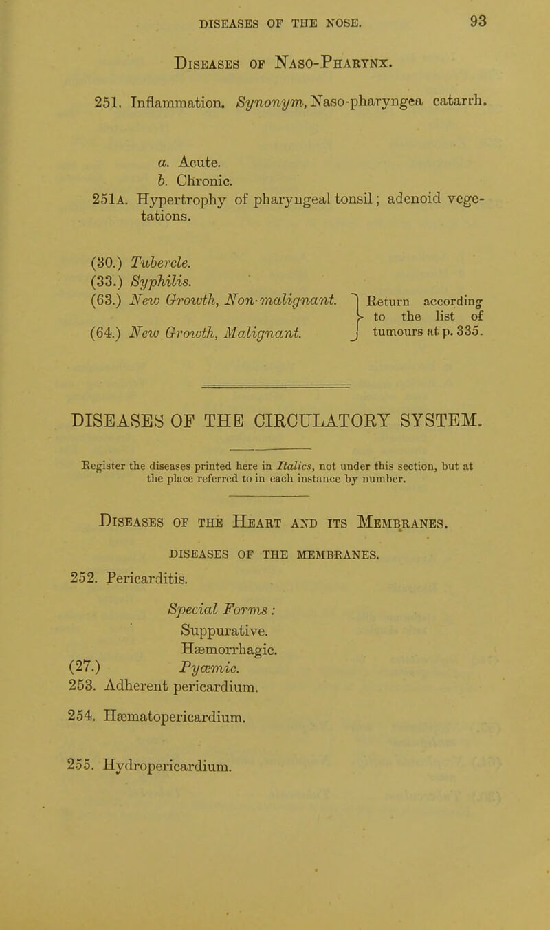 Diseases of Naso-Pharynx. 251. Inflammation. ^2/'^on2/'m., Naso-pharyngea catarih. a. Acute. h. Chronic. 25lA. Hypertrophy of pharyngeal tonsil; adenoid vege- tations. (30.) Tubercle. (33.) Syphilis. (63.) New Growth, Non-malignant. Return according > to the list of New Growth, Malignant. j tumours ut p. 335. DISEASES OF THE CIRCULATORY SYSTEM. Eegister the diseases printed here in Italics, not under this section, but at the place referred to in each instance by number. Diseases of the Heart and its Membranes. diseases of the membranes. 252. Pericarditis. Special Forms: Suppurative. Haemorrhagic. (27.) Pycemic. 253. Adherent pericardium. 254. Hgematopericardium. 255. Hydropericardium.