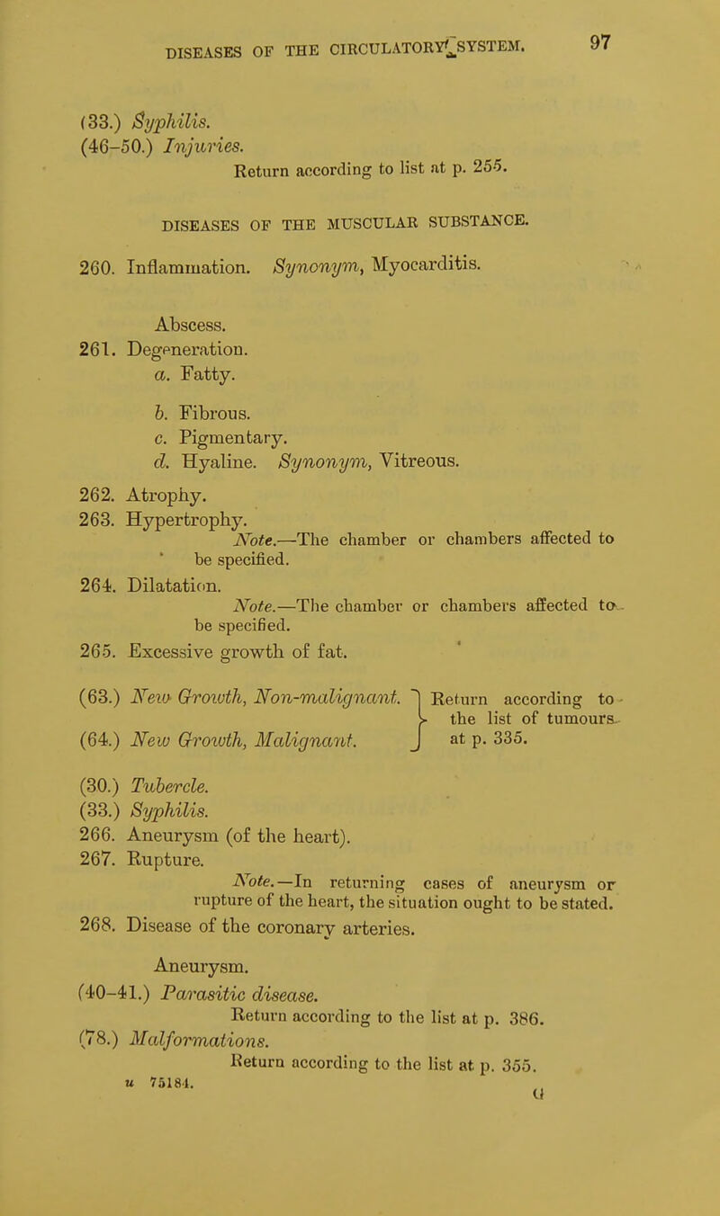 (33.) By^hilis. (46-50.) Injuries. Return according to list at p. 255. DISEASES OF THE MUSCULAR SUBSTANCE. 260. Inflammation. Synonym, Myocarditis. Abscess. 261. Degeneration. a. Fatty. b. Fibrous. c. Pigmentary. d. Hyaline. Synonym, Vitreous. 262. Atrophy. 263. Hypertrophy, Note.—The chamber or chambers affected to be specified. 264. Dilataticm. Note.—The chamber or chambers affected ta - bs specified. 265. Excessive growth of fat. (63.) Neio Groivth, Non-malignant. Return according to - > the list of tumours. (64.) New Grorvth, Malignant. J at p. 335. (30.) Tubercle. (33.) Syphilis. 266. Aneurysm (of the heart). 267. Kupture. Note.—In returning cases of aneurysm or rupture of the heart, the situation ought to be stated. 268. Disease of the coronary arteries. Aneurysm. (40-41.) Parasitic disease. Return according to the list at p. 386. (78.) Malformations. Return according to the list at p. 355. u 75181. U