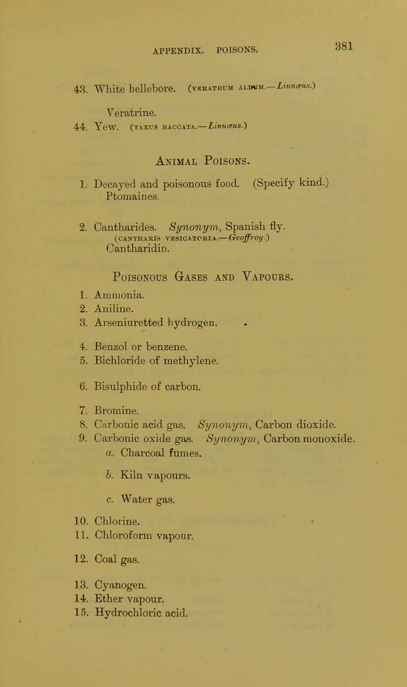 4.S. White hellebore, (vek^trum xj.wm.— Linnaus.) Veratrine. 44. Yew. (taxus baccata.— Linnaus.') Animal Poisons. 1. Decayed and poisonous food. (Specify kind.) Ptomaines. 2. Cantharides. Synonym, Spanish fly. (CANTHARIS VESICATORIA. GeoffrOt/.') Cantharidin. Poisonous Gases and Vapours. 1. Ammonia. 2. Aniline. 3. Arseniuretted hydrogen. 4. Benzol or benzene. 5. Bichloride of methylene. 6. Bisulphide of carbon. 7. Bromine. 8. Carbonic acid gas. Synonym, Carbon dioxide. 9. Carbonic oxide gas. >S^2/'^0'm,2/w , Carbon monoxide. a. Charcoal fumes. h. Kiln vapours, c. Water gas. 10. Chlorine. 11. Chloroform vapour. 12. Coal gas. 13. Cyanogen. 14. Ether vapour, 15. Hydrochloric acid.