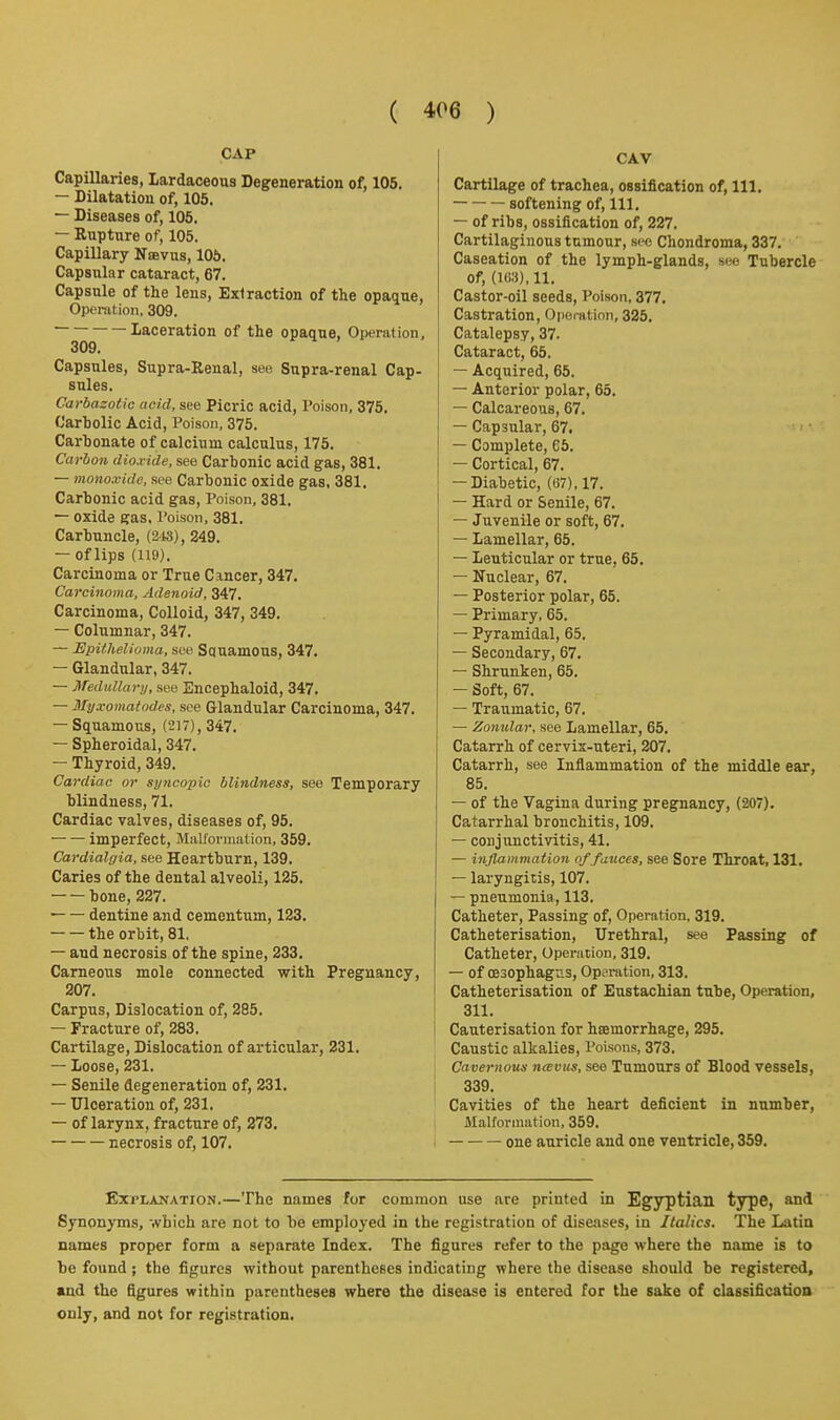 CAP Capillaries, lardaceous Degeneration of, 105. — Dilatation of, 105. — Diseases of, 105. — Rupture of, 105. Capillary Naevus, 106. Capsular cataract, 67. Capsule of the lens, Extraction of the opaque, Openition, 309. Laceration of the opaque, Operation, 309. Capsules, Supra-Eenal, see Supra-renal Cap- sules. Carbazotio acid, see Picric acid, Poison, 375. Carbolic Acid, Poison, 375. Carbonate of calcium calculus, 175. Carbon dioxide, see Carbonic acid gas, 381. — monoxide, see Carbonic oxide gas, 381, Carbonic acid gas. Poison, 381. — oxide gas. Poison, 381. Carbuncle, (2is), 249. — of lips (119). Carcinoma or True Cancer, 347. Carcinoma, Adenoid, 347. Carcinoma, Colloid, 347, 349. — Columnar, 347. — Epithelioma, see Squamous, 347. — Glandular, 347. — MediilUiri;, see Encephaloid, 347, — Myxomatodes, see Glandular Carcinoma, 347. — Squamous, (217), 347. — Spheroidal, 347. — Thyroid, 349. Cardiac or syncopic blindness, see Temporary blindness, 71. Cardiac valves, diseases of, 95. imperfect, MnUorniation, 359. Cardialpia, see Heartburn, 139. Caries of the dental alveoli, 125. bone, 227. ■ dentine and cementum, 123. the orbit, 81, — and necrosis of the spine, 233. Carneous mole connected with Pregnancy, 207. Carpus, Dislocation of, 285. — Fracture of, 283. Cartilage, Dislocation of articular, 231. — loose, 231. — Senile degeneration of, 231. — Ulceration of, 231. — of larynx, fracture of, 273. necrosis of, 107. CAV Cartilage of trachea, ossification of. 111. softening of. 111. — of ribs, ossification of, 227. Cartilaginous tumour, sec Chondroma, 337. Caseation of the lymph-glands, see Tubercle of, (l(W),ll. Castor-oil seeds. Poison, 377. Castration, Operation, 325. Catalepsy, 37. Cataract, 65. — Acquired, 65. — Anterior polar, 65. — Calcareous, 67. — Capsular, 67. — Complete, 65. — Cortical, 67. — Diabetic, (67), 17. — Hard or Senile, 67. — Juvenile or soft, 67. — Lamellar, 65. — Lenticular or true, 65. — Nuclear, 67. — Posterior polar, 65. — Primary, 65. — Pyramidal, 65. — Secondary, 67. — Shrunken, 65. — Soft, 67. — Traumatic, 67. — Zonular, see Lamellar, 65. Catarrh of cervix-uteri, 207. Catarrh, see Inflammation of the middle ear, 85. — of the Vagina during pregnancy, (207). Catarrhal bronchitis, 109. — conjunctivitis, 41. — inflammation of fauces, see Sore Throat, 131. — laryngitis, 107. — pneumonia, 113. Catheter, Passing of. Operation, 319. Catheterisation, Urethral, see Passing of Catheter, Operation, 319. — of OBSOphagns, Operation, 313. Catheterisation of Eustachian tube, Operation, 311. Cauterisation for hcemorrhage, 295. Caustic alkalies. Poisons, 373. Cavernous n<evus, see Tumours of Slood vessels, 339. Cavities of the heart deficient in number, Malformation, 359. • one auricle and one ventricle, 359. Explanation.—The names for common use are printed in Egyptian type, and Synonyms, tvbich are not to be employed in the registration of diseases, in Italics. The Latia names proper form a separate Index. The figures refer to the page where the name is to be found; the figures without parentheses indicating where the disease should be registered, and the figures within parentheses where the disease is entered for the sake of elassificatioa