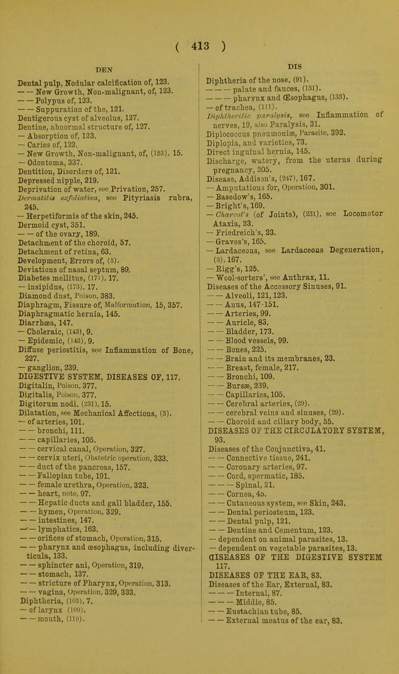 DEN Dental pulp, Nodular calcification of, 123. New Growth, Non-malignant, of, 123. Polypus of, 123. Suppuration of the, 121. Dentigerons cyst of alveolus, 127. Dentine, abnormal structure of, 127. — Absorption of. 123. — Caries of, 123. — New Growth, Non-malignant, of, (123), 15. — Odontoma, 337. Dentition, Disorders of, 121. Depressed nipple, 219. Deprivation of water, see Privation, 257. Dermatitis exfoliativa, see Pityriasis rubra, 245. — Herpetiformis of the skin, 245. Dermoid cyst, 351. of the ovary, 189. Detachment of the choroid, 57. Detachment of retina, 63. Development, Errors of, (5). Deviations of nasal septum, 89, Diabetes mellitus, (I7i), 17. — insipidus, (173), 17. Diamond dust. Poison, 383. Diaphragm, Fissure of, Malformation, 15, 357. Diaphragmatic hernia, 145. Diarrhoea, 147. — Choleraic, (143), 9. — Epidemic, (143), 9. Diffuse periostitis, see Inflammation of Bone, 227. — ganglion, 239. DIGESTIVE SYSTEM, DISEASES OF, 117. Digitalin, Poison, 377. Digitalis, Poison, 377. Digitorum nodi. (231), 15. Dilatation, see Mechanical Affections, (3). — of arteries, 101. bronchi. 111. capillaries, 105. cervical canal. Operation, 327. cervix uteri. Obstetric operation, 333. duct of the pancreas, 157. Fallopian tube, 191. female urethra, Operation, 323, heart, note, 97, Hepatic ducts and gall bladder, 155. hymen, Operation, 329. intestines, 147. —' — lymphatics, 163. orifices of stomach, Operation, 315, pharynx and oesophagus, including diver- ticula, 133, sphincter ani. Operation, 319, stomach, 137. ■ stricture of Pharynx, Operation, 313, vagina. Operation, 329, 333. Diphtheria, (103), 7. — of larynx (lO'j). mouth, (llsi). DIS Diphtheria of the nose. (91). palate and fauces, (131). pharynx and (Esophagus, (133), — of trachea, (m). Mphtheritio parali/.iis, see Inflammation of nerves, 19, also Paralysis, 31, Diplococcus pneumoniae, Hamite, 392, Diplopia, and varieties, 73, Direct inguinal hernia, 145, Discharge, watery, from the uterus during pregnancy, 205, Disease, Addison's, (247), 167. — Amputations for. Operation, 301. — Basedow's, 165, — Bright's,169. — Charcot's (of Joints), (231), see Locomotor Ataxia, 23. — Friedreich's, 23. — Graves's, 165. — Lardaceous, see Lardaceous Degeneration, (3), 167. — Kigg's, 125. — Wool-sorters', see Anthrax, 11, Diseases of the Accessory Sinuses, 91, Alveoli, 121,123. Anus, 147-151. Arteries, 99. Auricle, 83. Bladder, 173. Blood vessels, 99. Bones, 225. Brain and its membranes, 23, Breast, female, 217. Bronchi, 109. Bursse, 239. Capillaries, 105. Cerebral arteries, (29). cerebral veins and sinuses, (29). Choroid and ciliary body, 55. DISEASES OF THE CIRCULATORY SYSTEM, 93. Diseases of the Conjunctiva, 41. Connective tissue, 241. Coronary arteries, 97. Cord, spermatic, 185. Spinal, 21. Cornea, 4o. Cutaneous system, see Skin, 243. Dental periosteum, 123. Dental pulp, 121. Dentine and Cementum, 123. — dependent on animal parasites, 13. — dependent on vegetable parasites, 13. alSEASES OP THE DIGESTIVE SYSTEM 117. DISEASES OF THE EAR, 83. Diseases of the Ear, External, 83. Internal, 87. Middle, 85. Eustachian tube, 85. External meatus of the ear, 83.