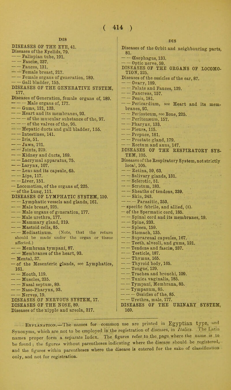 DIS DISEASES OP THE EYE, 41. Diseases of the Eyelids, 79. Fallopian tube, 191. FascisB, 237. Fauces, 131. Female breast, 217. Female organs of generation, 189. Gall bladder, 155. DISEASES OF THE GENERATIVE SYSTEM, 177. Diseases of Generation, female organs of, 189. Male organs of, 177. Gums, 121,123. Heart and its membranes, 93. of the muscular substance of the, 97. ; of the valves of the, 95. Hepatic ducts and gall bladder, 155. Intestines, 141. Iris, 51. Jaws, 121. Joints, 229. Kidney and ducts, 169. Lacrymal apparatus, 75. Larynx, 107. Lens and its capsule, 65. Lips, 117. Liver, 151. — Locomotion, of the organs of, 225. — of the Lung, 111. DISEASES OF LYMPHATIC SYSTEM, 169. Lymphatic vessels and glands, 161. Male breast, 225. Male organs of generation, 177. Male urethra, 177. Mammary gland, 219. Mastoid cells, 85. Mediastinum. (Note, that the return should be made under the organ or tissue affected.) Membrana tympani, 87. Membranes of the heart, 93. — Mental, 37. — of the Mesenteric glands, see Lymphatics, 161. MoQth, 119. Muscles, 235. Nasal septum, 89. Naso-Pharynx, 93. Nerve^, 19. DISEASES OF NERVOUS SYSTEM, 17. DISEASES OP THE NOSE, 89. Diseases of the nipple and areola, 217. DIS Diseases of the Orbit and neighbouring parts, 81. (Esophagus, 133. Optic nerve, 59. DISEASES OP THE ORGANS OP LOCOMO- TION, 225. Diseases of the ossicles of the ear, 87. Ovary, 189. Palate and Fauces, 129. Pancreas, 157. Penis, 181. Pericardium, see Heart and its mem- branes, 93. Periosteum, fee Bone, 225. Peritonseum, 157. Pharynx, 133. Pleura, 115. Prepuce, 181. Prostate gland, 179. Rectum and anus, 147. DISEASES OP THE RESPIRATORY SYS- TEM, 105. Diseases of the Respiratory System, not strictly local, 105. Retina, 59, 63. Salivary glands, 131. Sclerotic, 51. Scrotum, 183. Sheaths of tendons, 239. Skin, 243. Parasitic, 253. — specific febrile, and allied, (5). — of the Spermatic cord, 185. Spinal cord and its membranes, 19. Spine, 233. Spleen, 159. Stomach, 135. Suprarenal capsules, 167. — — Teeth, alveoli, and gums, 121. Tendons and fascise, 237. Testicle, 187. Thymus, 165. Thyroid body, 165. Tongue, 129. Trachea and bronchi, 109. Tunica vaginalis, 185. Tympani, Membrana, 85. Tympanum, 85. Ossicles of the, 85. Urethra, male, 177. DISEASES OF THE URINARY SYSTEM, 169. Explanation.—The n.ames for common use are printed in Egyptian type, »-^ Synonyms, which are not to be employed in the registration of disca.ses, in Italics. The Lutiu names proper form a separate Index. The figures refer to the page where the name is to be found i the figures without parentheses indicating where the disease sliould be registered, and the figures within parentheses where the disease is entered for the sake of clasMfication