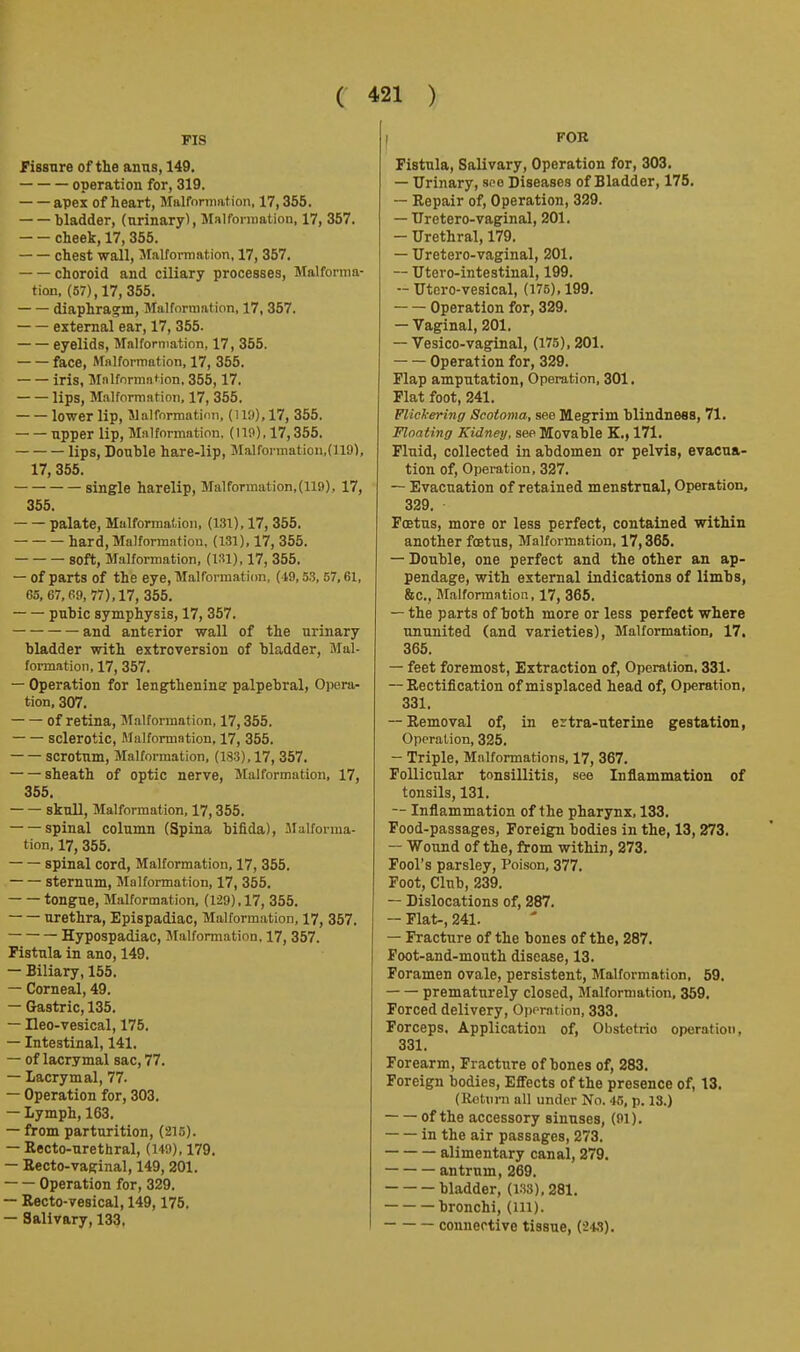 FIS fissure of the anus, 149. operation for, 319. apes of heart, Maironiiation, 17,355. bladder, (urinary). Malformation, 17, 357. cheek, 17, 355. chest wall, Malformation, 17, 357, choroid and ciliary processes, Malforma- tion, (57), 17, 355. diaphrag'm. Malformation, 17, 357. external ear, 17, 355. eyelids, Malformation, 17, 355. face, Malformation, 17, 355. iris, Malformation, 355,17. lips, M.alformatioii, 17, 355, lower lip, Malformatioii, (1!'.»), 17, 356. upper lip, Malformation. (119), 17,355. lips. Double hare-lip, Malfonnaticn.dlO), 17, 355, single harelip, Malformation, (119), 17, 355. palate. Malformation, (131), 17, 355, hard. Malformation, (131), 17, 355. soft. Malformation, (131), 17, 355, — of parts of the eye, Malformation, (49,53, 67,61, 65, 67, 69, 77), 17, 355. pubic symphysis, 17, 367. and anterior wall of the urinary bladder with extroversion of bladder. Mal- formation, 17, 357. — Operation for lengtheninar palpebral, Opera- tion, 307. of retina. Malformation, 17,355, sclerotic. Malformation, 17, 355. scrotum. Malformation, (183), 17, 357. sheath of optic nerve. Malformation, 17, 355. skull. Malformation, 17,355. spinal column (Spina bifida), Malforma- tion, 17, 355. spinal cord. Malformation, 17, 355. sternum. Malformation, 17, 355. tongue. Malformation, (129), 17, 355. urethra, Epispadiac, Malformation, 17, 357, Hypospadiac, Malformation, 17, 357. Fistula in ano, 149, — Biliary, 155. — Corneal, 49. — Gastric, 135. — Heo-vesical, 175. — Intestinal, 141. — of lacrymal sac, 77. — Lacrymal, 77. — Operation for, 303. — Lymph, 163. — from parturition, (215). — Recto-urethral, (149), 179. — Eecto-vaginal, 149, 201. Operation for, 329. — Recto-vesical, 149,175. — Salivary, 133, I FOB Fistula, Salivary, Operation for, 303. — Urinary, soo Diseases of Bladder, 175. — Repair of. Operation, 329. — Uretero-vaginal, 201. — Urethral, 179. — Uretero-vaginal, 201. — Utero-intestinal, 199. — Utero-vesical, (175), 199. Operation for, 329. — Vaginal, 201, — Vesico-vaginal, (175), 201. Operation for, 329. Flap amputation. Operation, 301. Flat foot, 241. FlicJt-ering Scotoma, see Megrim blindness, 71. Floating Kidney, see Movable K.j 171. Fluid, collected in abdomen or pelvis, evacua- tion of. Operation, 327. — Evacuation of retained menstrual, Operation, 329. Fffitus, more or less perfect, contained within another foetus, Malformation, 17,365, — Double, one perfect and the other an ap- pendage, with external indications of limbs, Stc, Malformation, 17, 366. — the parts of both more or less perfect where ununited (and varieties). Malformation, 17. 365. — feet foremost, Extraction of, Operation, 331. — Rectification of misplaced head of. Operation, 331, — Removal of, in ertra-uterine gestation, Operation, 325, — Triple, Malformations, 17, 367. Follicular tonsillitis, see Inflammation of tonsils, 131. — Inflammation of the pharynx, 133, Food-passages, Foreign bodies in the, 13,273. — Wound of the, from within, 273. Fool's parsley. Poison, 377. Foot, Club, 239. — Dislocations of, 287. — Flat-, 241. — Fracture of the bones of the, 287. Foot-and-mouth disease, 13. Foramen ovale, persistent, Malformation, 59, prematurely closed. Malformation, 359. Forced delivery, Oppration, 333. Forceps. Application of, Obstetrio operation, 331. Forearm, Fracture of bones of, 283. Foreign bodies, Efiects of the presence of, 13. (Rotiirn all under No. 45, p. 13.) of the accessory sinuses, (91). in the air passages, 273. alimentary canal, 279. antrum, 269. bladder, (133), 281. bronchi, (HI). connective tissue, (248).