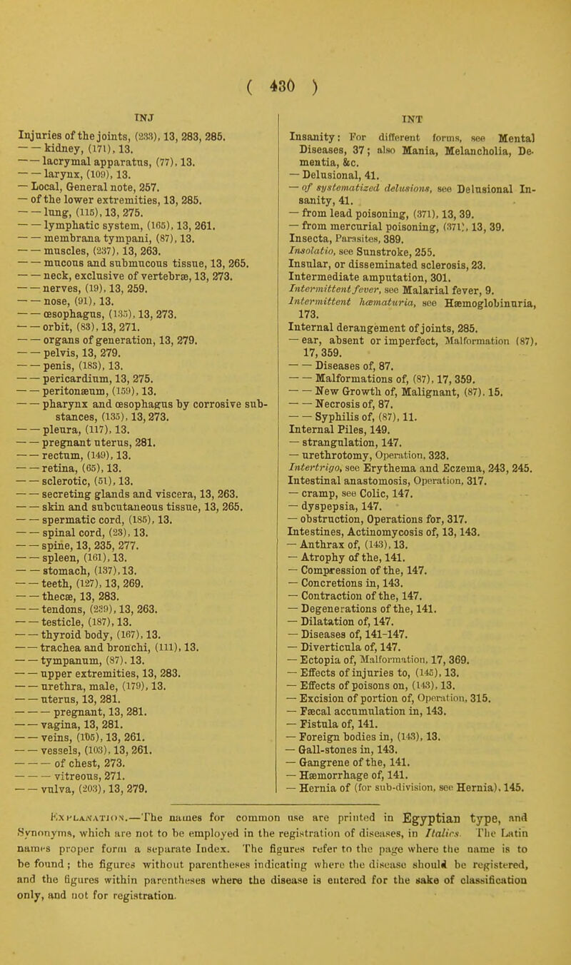 TNJ Injuries of the joints, (233), 13, 283, 286. kidney, (171), 13. lacrymal apparatus, (77). 13. larynx, (loy), 13. — local. General note, 257. — of the lower extremities, 13, 285. lung, (115), 13, 275. lymphatic system, (ir>5), 13, 261. membrana tympani, (87), 13. muscles, (237), 13, 263. mucous and submucous tissue, 13, 265. neck, exclusive of vertebrte, 13, 273. nerves, (19), 13, 259. nose, (91), 13. oesophagus, (iSo). 13, 273. orbit, (83), 13, 271. organs of generation, 13, 279. pelvis, 13, 279. penis, (183), 13. pericardium, 13, 275. peritonaeum, (159), 13. pharynx and (Esophagus by corrosive sub- stances, (135), 13,273. pleura, (117), 13. pregnant uterus, 281. rectum, (149), 13. retina, (65), 13. sclerotic, (5i), 13. secreting glands and viscera, 13, 263. skin and subcutaneous tissue, 13, 265. spermatic cord, (185), 13. spinal cord, (23), 13. spine, 13, 235, 277. spleen, (ir)i),13. stomach, (137), 13. teeth, (127), 13, 269. thecse, 13, 283. tendons, (239), 13, 263. testicle, (187),13. thyroid body, (167), 13. trachea and bronchi, (ill), 13. tympanum, (87). 13. upper extremities, 13, 283. urethra, male, (179), 13. uterus, 13, 281. pregnant, 13, 281. vagina, 13, 281. veins, (lt)5), 13, 261. vessels, (103), 13, 261. of chest, 273. • — vitreous, 271. vulva, (203), 13, 279. INT Insanity: For different forms, see Mental Diseases, 37; also Mania, Melancholia, De- mentia, &c. — Delusional, 41. — of systematized delusions, see Delusional In- sanity, 41. — from lead poisoning, (.371), 13, 39. — from mercurial poisoning, (37i;, 13, 39. Insecta, Parasites, 389. Imolatio, see Sunstroke, 255. Insular, or disseminated sclerosis, 23. Intermediate amputation, 301. Intermittent fever, see Malarial fever, 9. Intermittent h<emat-uria, see Hsemoglobinuria, 173. Internal derangement of joints, 285. — ear, absent or imperfect. Malformation (87), 17, 359. Diseases of, 87. Malformations of, (87), 17, 359. New (Jrowth of. Malignant, (87). 16. Necrosis of, 87. Syphilis of, (87), 11. Internal Piles, 149. — strangulation, 147. — urethrotomy, Openition, 323. Intertrigo, see Erythema and Eczema, 243, 245. Intestinal anastomosis. Operation, 317. — cramp, see Colic, 147. — dyspepsia, 147. — obstruction. Operations for, 317. Intestines, Actinomycosis of, 13,143. — Anthrax of, (143), 13. — Atrophy of the, 141. — Compression of the, 147. — Concretions in, 143. — Contraction of the, 147. — Degenerations of the, 141. — Dilatation of, 147. — Diseases of, 141-147. — Diverticula of, 147. — Ectopia of. Malformation, 17, 369. — Effects of injuries to, (1*5). 13. — Effects of poisons on, (143), 13. — Excision of portion of. Opera! ion, 315. — Fsecal accumulation in, 143. — Fistula of, 141. — Foreign bodies in, (143), 13. — Gall-stones in, 143. — Gangrene of the, 141. — Hsemorrhage of, 141. — Hernia of (for snb-division, see Hernia). 145. KxHLAiV.vTJON.—The names for common use are printed in Egyptian type, and iSynonjTns, which are not to be employed in the registration of diseases, in llalirs Tlie I^tin narai-s proper form a separate Index. The figures refer to the pajfe where the name is to he found ; the figures without parentheses indicating where the disease shoulii be rej^istered, and the tigures within parentheses where the disease is entered for the Hake of classificatioa