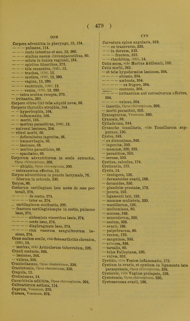 COR Corpora adventitia in pharynge, 12,134. pulmone, 114. recto intestino et ano, 12, 280. sinibns nasnm circumjacentibus, 90. soluta in tunica vaginali, 184. spiritus itineribus, 272. tela connexiva, (212), 12. trachea, (no), 12. urethra, (178), 12, 280. vagina, 12, 280. ventriculo, (1.16), 12. vesica, (176). 12, 280. intra oculum recepta, 270. — irritantia, 382. Corpore vitreo (in) telee aliquld novae, 66. Corporis thyroidis atrophia, 164. hypertrophia, 164. inflammatio, 164, morbi, 164. morbus parasiticus, (166), 12. — universi Isesiones, 254. — vitrei morbi, 66. deformitates ingenitae, 68. haemorrhagia, 66. Ijesiones, 68. morbus parasiticus, 68. opacitates, 68. Corporum adventitiorum in oculo extractio. Opus chirurfricum, 308. ablatio, Opus chirurgicum, 290. — extraneorum effectus, 12. Corpus adventitium in puncto lacrymale, 76. — Uberum in articnlo, 230. Coryza, 88. Costarum cartilagines loco motae de osse pec- toral!, 274. de costis, 274. inter se, 274. _ cartilaginum ossificatio, 226. — fractura cartilaginumque in costis, pulmone laeso, 274. • abdominis visceribus laesis, 274. corde laeso, 274. diaphragmate laeso, 274. cum vasorum sanguiferorum lae- sione, 274. Coxae malum senile, vide Osteoarthritis chronica, (230), 14. — morbus, vide Articulorum tuberculum, 228. Cranii contusio, 266. — Isesiones, 266. — vnlnus, 266. Cranioclasmus, Opus obstetricum, 330. Craniotomia, Opus obstetrioumi 330. Crapula, 12. Cretinismus, 14. Cucurbitula adhibita, Opus chirurgicum, 394. Cultrariorum asthma, 114. Cuprum, Venenum, 370. Curara, Venenum, 376. CVS Curvatura spinae angnlaris, 232. ex transverse, 232. in dorsum, 232. frontem, 232. rhachitica, (232), 14. Cutis aenea, vide Morbus Addisonii, 166. Cutis morbi, 242. — et telae hypodermicae Isesiones, 264. abrasio, 264. ambusta, 264. ex frigore, 264. — contusio, 264. irritantium aut corrosivorum effectus, 264. vulnus, 264. — insertio. Opus chirurgicum, 296. — morbi parasitici, 252. Cyanogenium, Venenum, 380. Cyanosis, 98. Cylindroma, 344. Cynanche tonsillaris, vide Tonsillarum sup- purans, 130. Cystes, 348. — ex distentione, 348. — ingenitae, 350. — mammae, 220, 222. — parasiticse, 352. — serosae, 350. Cystina, calculus, 174. Cystinuria, 172. Cystis, 14. — dentigera, 126. — dermatoides ovarii, 188. — dermoides, 350. — glandulae prostatae, 178. — jecoris, 152. — ligamenti lati, 192. — mammae muliebris, 220. — maxillarum, 126. — meibomiana, 80. — mucosa, 348. — mu,sculorum, 236. — ossium, 226. — ovarii, 188. — palpebrarum, 80. — rennm, 170. — san guinea, 350. — sebacea, 348. — tarsalis, 80. — tubae Fallopianae, 190. — vulvae, 202. Cystitis, viiio Vesicae inflammatio, 172. Cystium in ovario, et cystium in ligamento late paracentesis. Opus chirurKicum, 326. Cystocele, vide Vaginae prolapsio, 198. Cystotomia, Opus chirurgicum, 320. Cystosarcoma ovarii, 188.