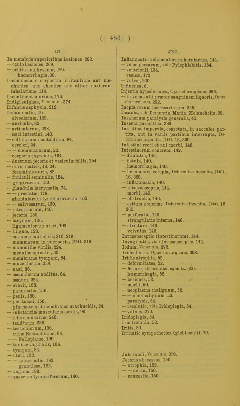 IN In membris superioribus Isesiones 282. — oculo laesiones, 269. — orbita emphysema, (S2). -— hseinorrhagia, 80. Incoinmoda e corpornm irritantium aut me- chanice aut chemice aut aliter uoxiorum inhalatione, 114. Incontinentia nrinae, 176. Indigi sulphas, Vcneniinfi, 374. Infantis asphyxia, 212. Infiammatio, (2). — alveolorum, 122. — auriculae, 82. — articulorum, 228. — cseci intestini, 140. — cellularum mastoidiam, 84. — cerebri, 24. membranarum, 22. — corporis thyroidis, 164. — ductuum jecoris et vesicnlae fellis, 154. — dursB inatris, 18, 24. — foraminis auris, 82. — funiculi seminalis, 184, — gingivarum, i22. — glandulse lacrymalis, 74. ■ prostatse, 178. — glandularum lymphaticarum 160. salivosarum, 130. ~ intestinorum, 140. — jecoris, 150. — laryngis, 106. — ligamentornm uteri, 192. — linguse, 128. — mammse muliebris, 216, 218. — mammarum in puerperis, (214), 218. — mammillse virilis, 224. — meduUse spinalis, 20. — membranje tympani, 84. — musculorum, 234. — nasi, 88. — O6siculorum audituB, 84. — OBsium, 224. — ovarii, 188. — pancreatis, 156. — penis. 180. — peritonaei, 156. — piae matris et membranae arachnoidis, 24. — substantiae' muscularis cordis, 96. — telae connexivae, 240. — tendinum, 236. — testiculornm, 186. — tubae Eustachianse, 84. Fallopianae, 190. — tnnicse vaginalis, 184. — tympani, 84. — uteri, 192. catarrhalis, 192. granulosa, 192. — vaginae, 198. — vasorum lymphiferornm, 160. JTCC Infiammatio velamentorum herniarum, 144. — venae portarum, vid(^ Pylephlebitis. 154. — ventriculi, 134. — vesicae, 172. — vulvae, 200. Influenza, 6. Injectio hypodermica, Opu.s chirurgicum, 296. — in venas alii praeter sanguinem liquoris. Opus chirurKicum, 292. Inopia rerum necessariarum, 256. Insania, vide Dementia, Mania, Melancholia, 38. Insanorum paralysis generalis, 40. Insecta parasitica, 389. Intestina impervia, coarctata, in sacculos par- tita, aut in variis partibus interrnpta. D* fonnitiis ingcnita, (14't), 16, 360. Intestini recti et ani morbi, 146, Intestinorum concreta 142, — dilatatio, 146. — fistula, 140. — haemorrhagia, 140. — hernia sive ectopia, Deformitas ingenita, (140), 16, 368. — infiammatio, 140. — intussusceptio, 144, — morbi, 140, — obstructio, 146. — ostium abnorme Deformitas ingenita, (144). 16 360. — perforatio, 146. — strangulatio interna, 146. — strictura, 146. — volvulus, 146. Intussusceptio (intestinorum), 144. Invaginatio, vide Intussusceptio, 144, lodum, Yeneiium, 372. Iridectomia, Opus chirurgicum, 308. Iridis atrophia, 52. — deformitates, 52. — fissura, Deformitas ingenita, (52). — haemorrhagia, 52, — laesiones, 52. — morbi, 50. — neoplasma malignum, 52. non-malignum 52. — paralysis, 54. — resolutio, vide Iridoplegia, 54. — vulnus, 270. Iridoplegia, 54. Iris tremula, 52. Iritis, 50. Irritatio sympathetica (globi oculi), 70, Jaborandi, Vcnomini, 378, Jecoris abscessus, 150, — atrophia, 152, — — acuta, 150, — cougestio, 150.