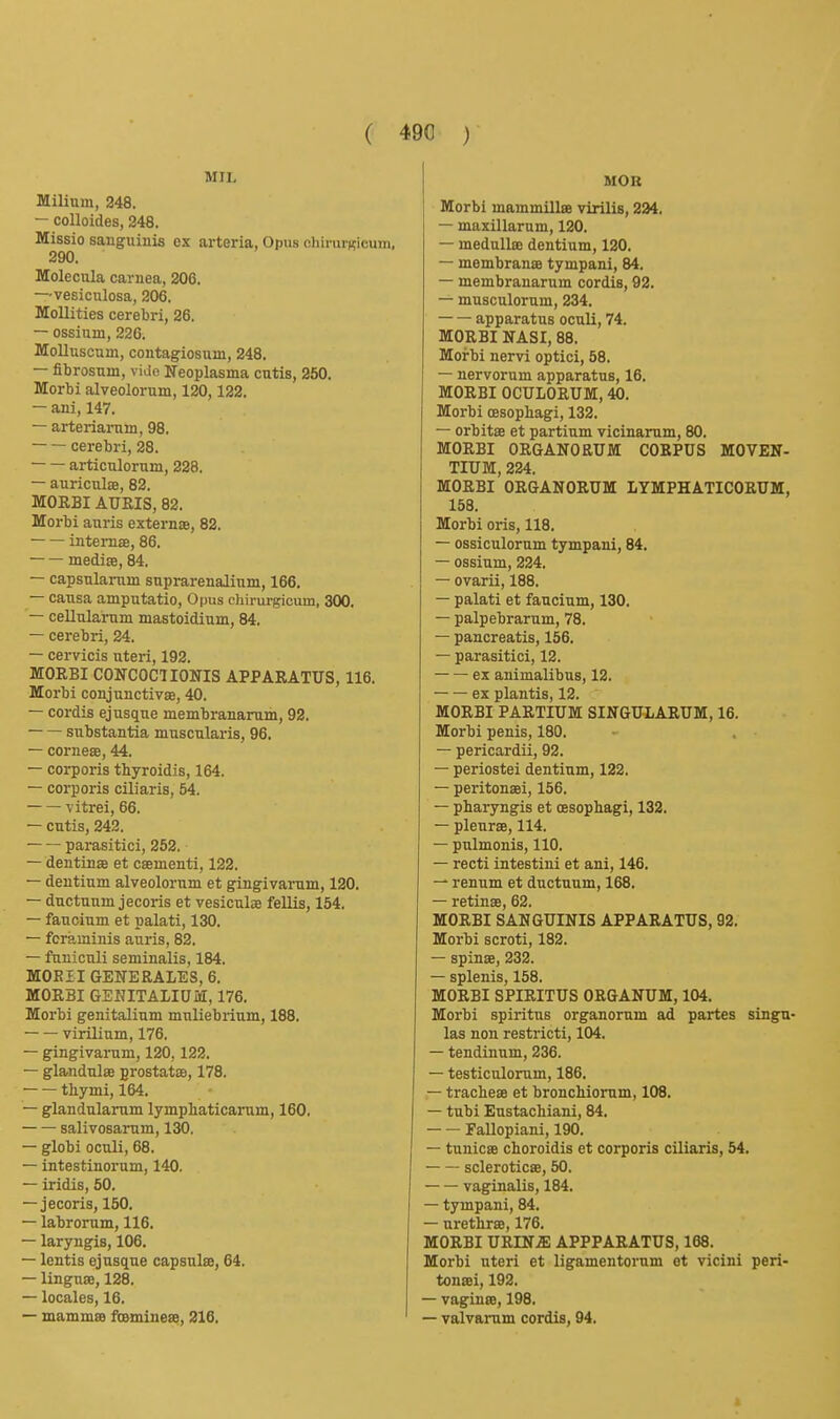 MIL Milium, 248. — colloides, 248. Missio sanguinis ex ai-teria, Opus oliirurKicum, 290. Molecnla carnea, 206. —vesiculosa, 206. Mollities cerebri, 26. — ossium, 226. Molluscum, contagiosum, 248. — fibrosum, vide Neoplasma cutis, 260. Morbi alveolorum, 120,122. — ani, 147. — arteriai-um, 98. cerebri, 28. articulorum, 228. — auriculae, 82. MORBI AUEIS, 82. Morbi anris externae, 82. ■ intemae, 86. mediae, 84, — capsnlanim suprarenalium, 166. — causa amputatio. Opus chirurglcum, 300. — cellularum mastoidium, 84. — cerebri, 24. — cervicis uteri, 192. MORBI CONCOCT lONIS APPARATUS, 116. Morbi conjunctivae, 40. — cordis ej usque membranarum, 92. substantia muscularis, 96. — corneae, 44. — corporis thyroidis, 164. — corporis ciliaris, 54. vitrei, 66. — cutis, 242. parasitici, 252. — dentinae et csementi, 122. — dentium alveolorum et gingivarum, 120. — ductuum jecoris et vesiculae fellis, 154. — faucium et palati, 130. — fcraminis auris, 82. — funiculi seminalis, 184. MOEII GENERALES, 6. MORBI GEKITALIUM, 176. Morbi genitalium muliebrium, 188, virilium, 176. — gingivarum, 120,122. — glandulae prostatae, 178. thymi, 164. — glandularum lymphaticarum, 160. salivosarum, 130. — globi oculi, 68. — intestinorum, 140. — iridis, 60, — jecoris, 160. — labrorum, 116. — laryngis, 106. — lentis ej usque capsulse, 64. — linguae, 128, — locales, 16, — mammse foemineae, 216. MOB Morbi mammillae virilis, 234, — maxillarum, 120. — medullae dentium, 120. — membranae tympani, 84. — membranarum cordis, 92. — musculorum, 234. — — apparatus oculi, 74, MORBI NASI, 88. Morbi nervi optici, 58. — nervorum apparatus, 16. MORBI OCULORUM, 40. Morbi oesophagi, 132. — orbitse et partium vicinarum, 80. MORBI ORGANOEUM CORPUS MOVEN- TIUM, 224. MORBI ORGANORUM LYMPHATICORUM, 158. Morbi oris, 118. — ossiculorum tympani, 84. — ossium, 224, — ovarii, 188. — palati et faucium, 130. — palpebrarum, 78. — pancreatis, 156. — parasitici, 12. ex animalibns, 12. ex plantis, 12. MORBI PARTIUM SINGULARUM, 16. Morbi penis, 180. — pericardii, 92. — periostei dentium, 122. — peritonaei, 156. — pbaryngis et oesophagi, 132. — pleurae, 114. — pulmonis, 110. — recti intestini et ani, 146. — renum et ductuum, 168. — retinae, 62. MORBI SANGUINIS APPARATUS, 92. Morbi scroti, 182. — spinae, 232. — splenis, 158. MORBI SPIRITUS ORGANUM, 104, Morbi spiritus organornm ad partes singu- las non restricti, 104. — tendinum, 236. — testiculorum, 186. — trachese et bronchiorum, 108, — tubi Eustachiani, 84, Fallopiani, 190, — tunicae choroidis et corporis ciliaris, 64. scleroticae, 50. vaginalis, 184. — tympani, 84. — urethrsB, 176, MORBI URIN.® APPPARATUS, 168, Morbi uteri et ligamentornm et vicini peri- tonaei, 192, — vaginae, 198, — valvarum cordis, 94,