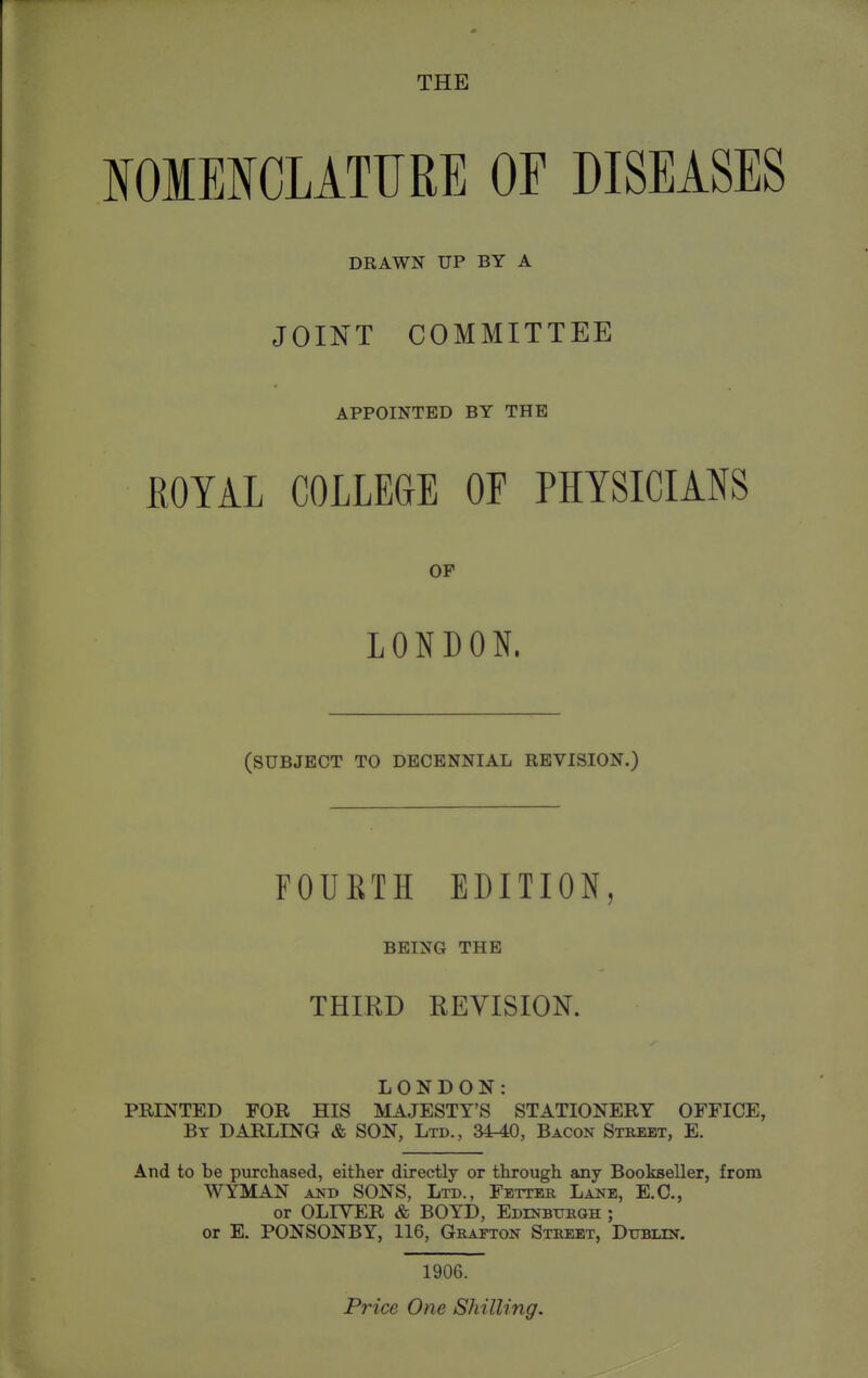 NOMENCLATFRE OF DISEASES DRAWN UP BY A JOINT COMMITTEE APPOINTED BY THE ROYAL COLLEGE OF PHYSICIANS OF LONDON. (SUBJECT TO DECENNIAL REVISION.) FOURTH EDITION, BEING THE THIRD REVISION. LONDON: PRINTED FOR HIS MAJESTY'S STATIONERY OFFICE, By darling & SON, Ltd., 3440, Bacon Street, E. And to be purchased, either directly or through any Bookseller, from WYMAN AND SONS, Ltd., Fetter Lane, E.G., or OLIVER & BOYD, Edinbtjrqh ; or E. PONSONBY, 116, Grafton Street, Ditblin. 1906.