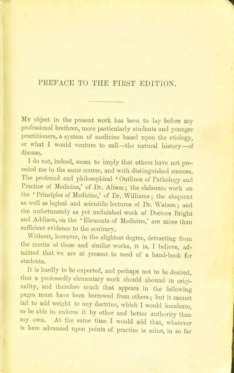 PEEFACE TO THE FIRST EDITION. My object in the present work has been to lay before my professional brethren, more particularly students and younger practitioners, a system of medicine based upon the etiology, or what I would venture to call—the natural history—of disease. I do not, indeed, mean to imply that others have not pre- ceded me in the same course, and with distinguished success. The iDrofound and philosophical ' Outlines of Pathology and Practice of Medicine,' of Dr. Alison; the elaborate work on the ' Prmciples of Medicine,' of Dr. Williams ; the eloquent as well as logical and scientific lectures of Dr. Watson; and the unfortunately as yet unfinished work of Doctors Bright and Addison, on the ' Elements of Medicine,' are more than sufficient evidence to the contrary. Without, however, in the slightest degree, detracting from the merits ot these and similar works, it is, I beheve, ad- mitted that we are at present in need of a hand-book for students. It is hardly to be expected, and perhaps not to be desired, that a professedly elementary work should abound in origi- nality, and therefore much that appears in the following pages must have been borrowed from others; but it cannot fail to add weight to any doctrine, which I would inculcate, to be able to enforce it by other and better authority than my own. At the same time I would add tljat, whatever is here advanced upon points of practice is mine, in so far