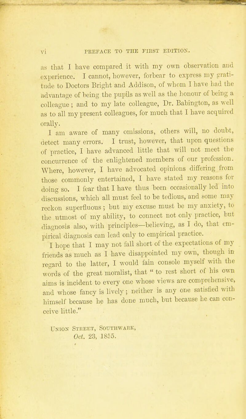 as that I have compared it with my own obsen'ation and experience. I cannot, however, forbear to express my grati- tude to Doctors Bright and Addison, of whom I have had the advantage of being the pupils as well as the honour of being a colleague ; and to my late colleague, Dr. Babington, as well as to all my present colleagues, for much that I have acquired oralW. I am aware of many omissions, others will, no doubt, detect many errors. I trust, however, that upon questions of practice, I have advanced little that will not meet the concurrence of the enhghtened members of our profession. Where, however, I have advocated opinions differing from those commonly entertained, I have stated my reasons for doing so. I fear that I have thus been occasionally led into discussions, which all must feel to be tedious, and some may reckon superfluous ; but my excuse must be my anxiety, to the utmost of my ability, to connect not only practice, but diagnosis also, with principles—believing, as I do, that em- pirical diagnosis can lead only to empirical practice. I hope that I may not fall short of the expectations of my friends as much as I have disappointed my own, though in regard to the latter, I would fain console myself with the words of the great moralist, that  to rest short of his own aims is incident to every one whose views are comprehensive, and whose fancy is lively; neither is any one satisfied with himself because he has done much, but because he can con- ceive little. Union Street, Southwark, Oct. 23, 1855.