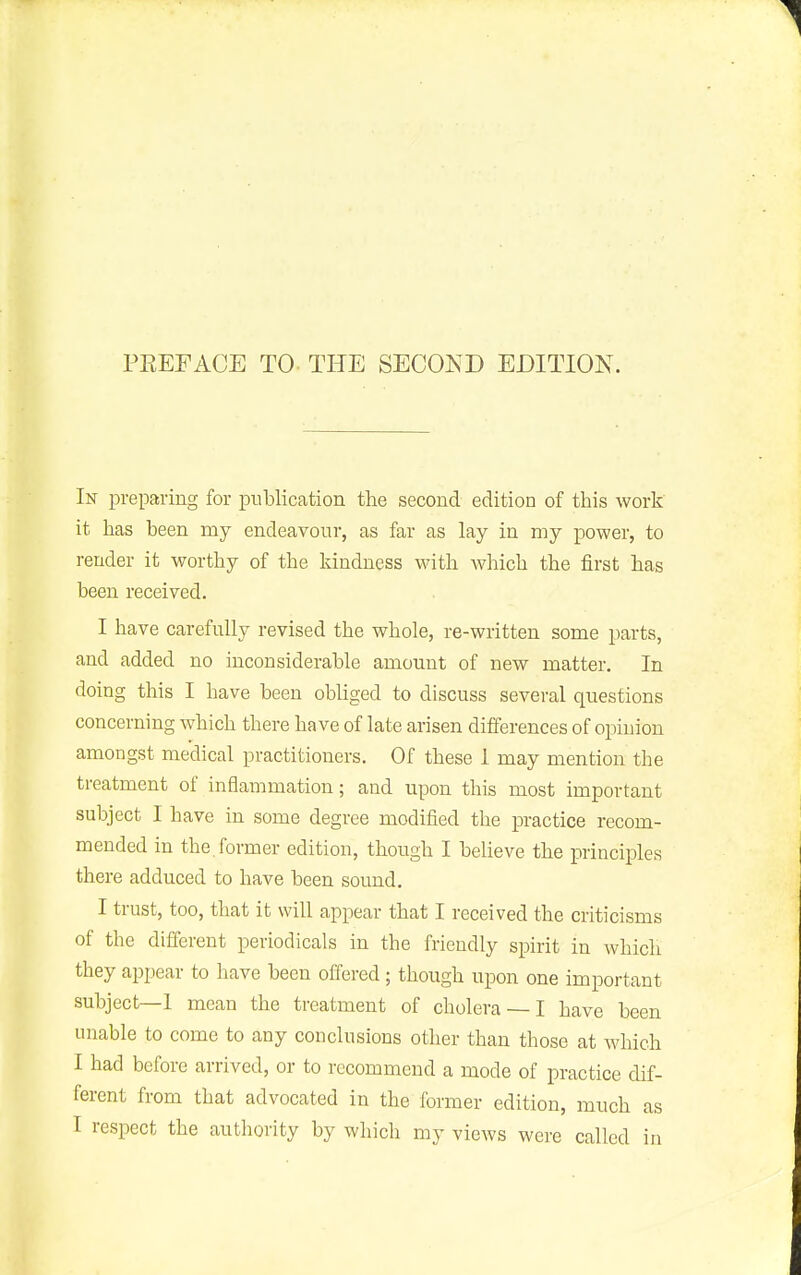 In preparing for publication the second edition of this work it has been my endeavour, as far as lay in my power, to render it worthy of the kindness with which the first has been received. I have carefully revised the whole, re-written some parts, and added no inconsiderable amount of new matter. In doing this I have been obliged to discuss several questions concerning which there have of late arisen dilferences of opinion amongst medical practitioners. Of these 1 may mention the treatment of inflammation; and upon this most important subject I have in some degree modified the practice recom- mended in the,former edition, though I believe the principles there adduced to have been sound. I trust, too, that it will appear that I received the criticisms of the different periodicals in the friendly spirit in which they appear to have been offered ; though upon one important subject—I mean the treatment of cholera — I have been unable to come to any conclusions other than those at which I had before arrived, or to recommend a mode of practice dif- ferent from that advocated in the former edition, much as I respect the authority by which my views were called in