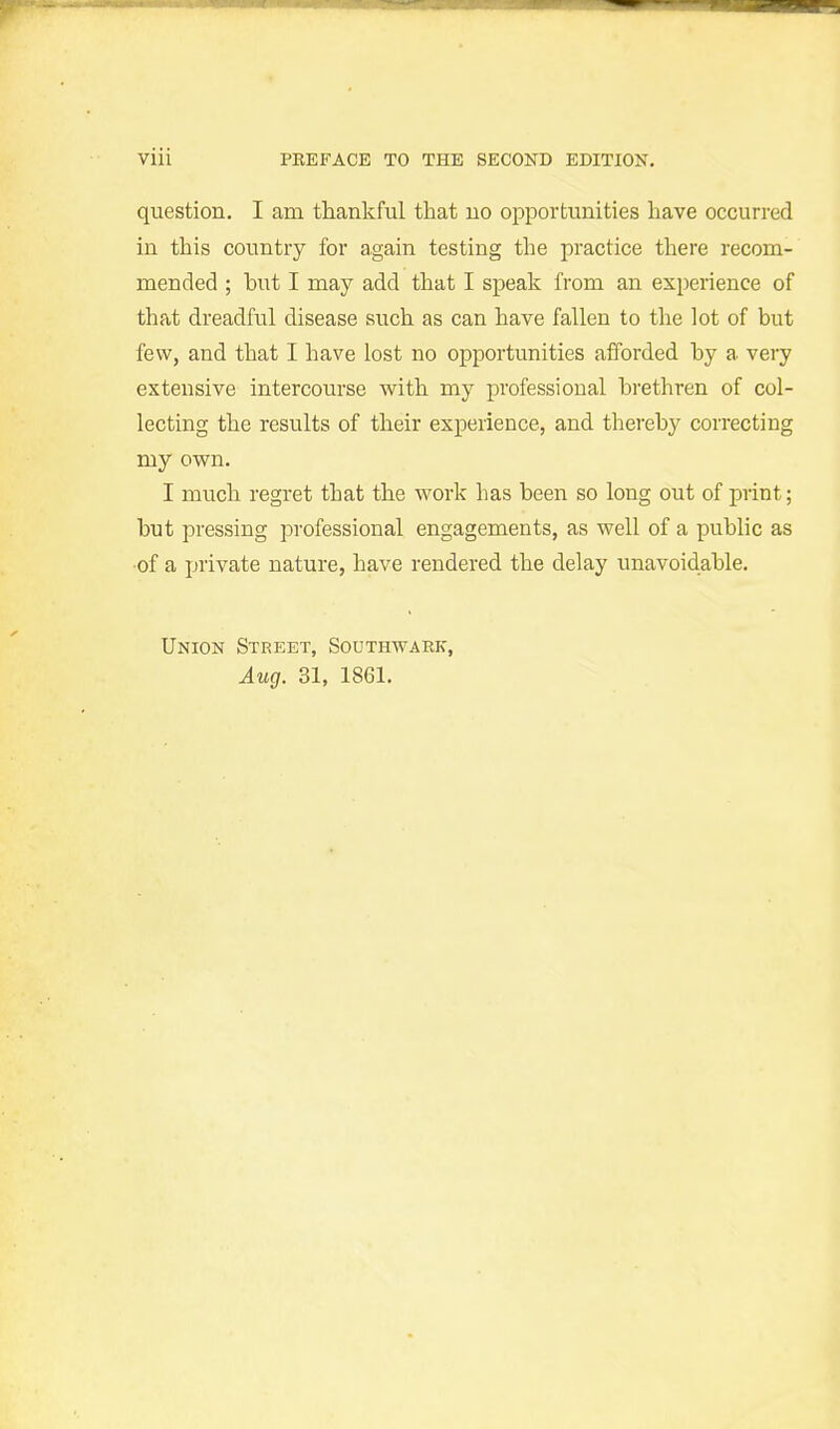 question. I am thankful that no opportunities have occurred in this country for again testing the practice there recom- mended ; but I may add that I speak from an experience of that dreadful disease such as can have fallen to the lot of but few, and that I have lost no opportunities afforded by a very extensive intercourse with my professional brethren of col- lecting the results of their experience, and thereby correcting my own. I much regret that the work has been so long out of print; but pressing professional engagements, as well of a public as ■of a private nature, have rendered the delay unavoidable. Union Street, Southwark, Aug. 31, 1861.
