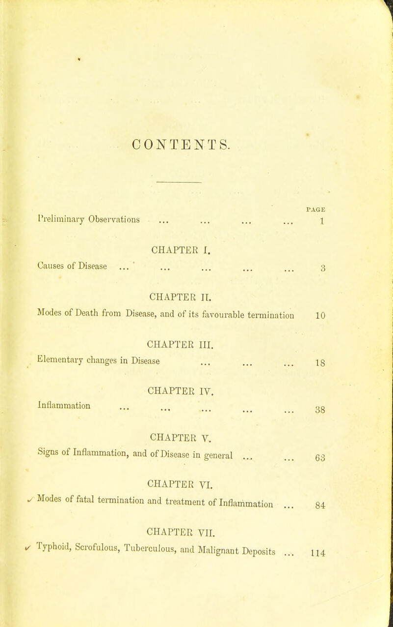 « CONTENTS. PAGE I'reliminary Observations ... ... ... ... l CHAPTER I. Causes of Disease ... ... ... ... 3 CHAPTER II. Modes of Death from Disease, and of its favourable termination 10 CHAPTER III. Elementary changes in Disease ... ... ... 18 CHAPTER IV. Inflammation 38 CHAPTER V. Signs of Inflammation, and of Disease in general .... ... 63 CHAPTER VI. ^ Modes of fatal termination and treatment of Inflammation ... 84 CHAPTER VII. ✓ Typhoid, Scrofulous, Tuberculous, and Malignant Deposits ... 114