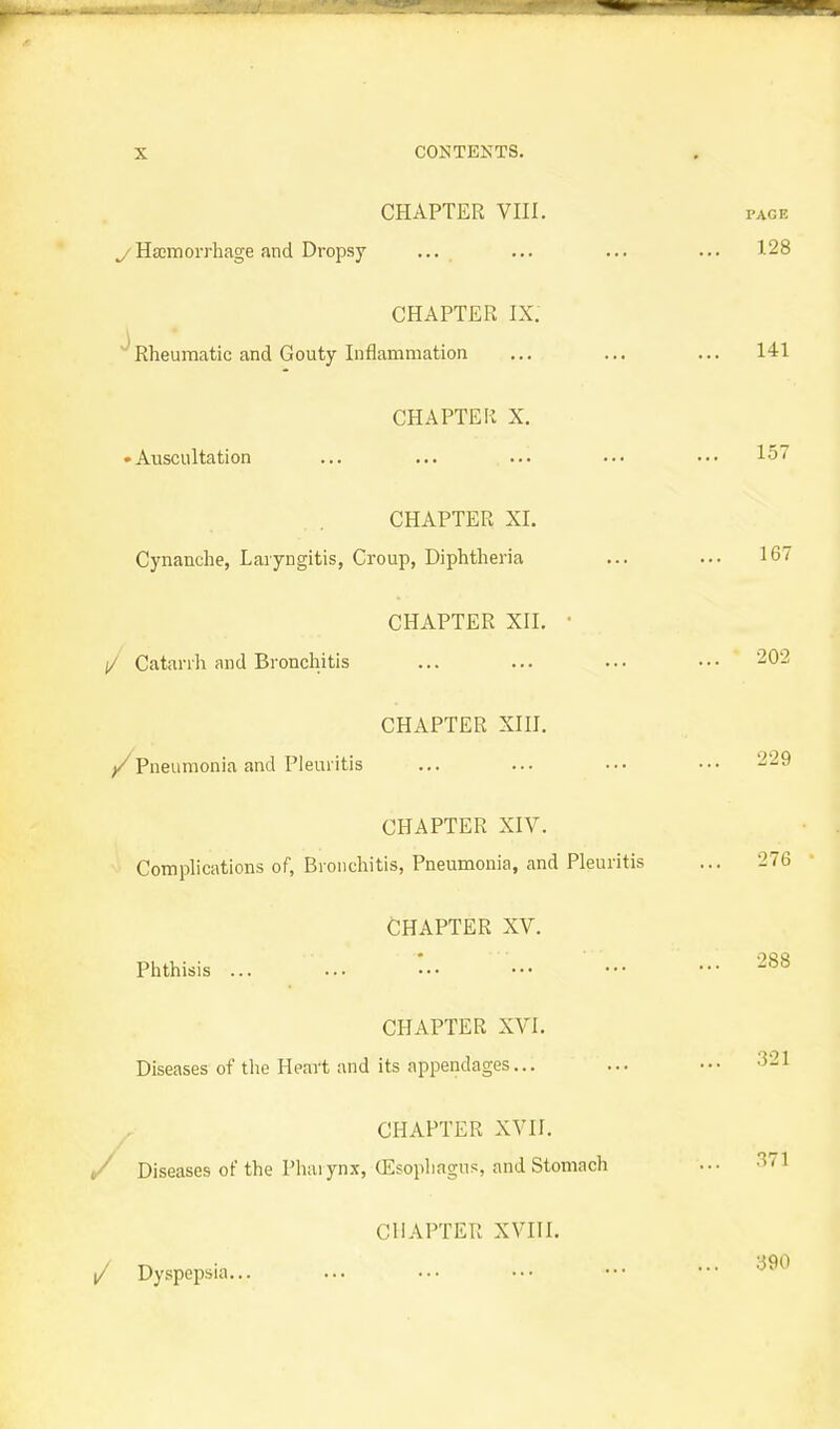 CHAPTER VIII. yHsemorrhage and Dropsy ... CHAPTER IX. Rheumatic and Gouty Inflammation CHAPTER X. • Auscultation CHAPTER XI. Cynanche, Laryngitis, Croup, Diphtheria CHAPTER XII. • (/ Catarrh and Bronchitis CHAPTER XIH. Pneumonia and Pleuritis CHAPTER XIV. Complications of, Bronchitis, Pneumonia, and Pleuritis CHAPTER XV. Phthisis ... CHAPTER XVI. Diseases of the Heart and its appendages... CHAPTER XVII. t/ Diseases of the Phaiynx, (Esophagus, and Stomach CHAPTER XVni. / Dyspepsia...