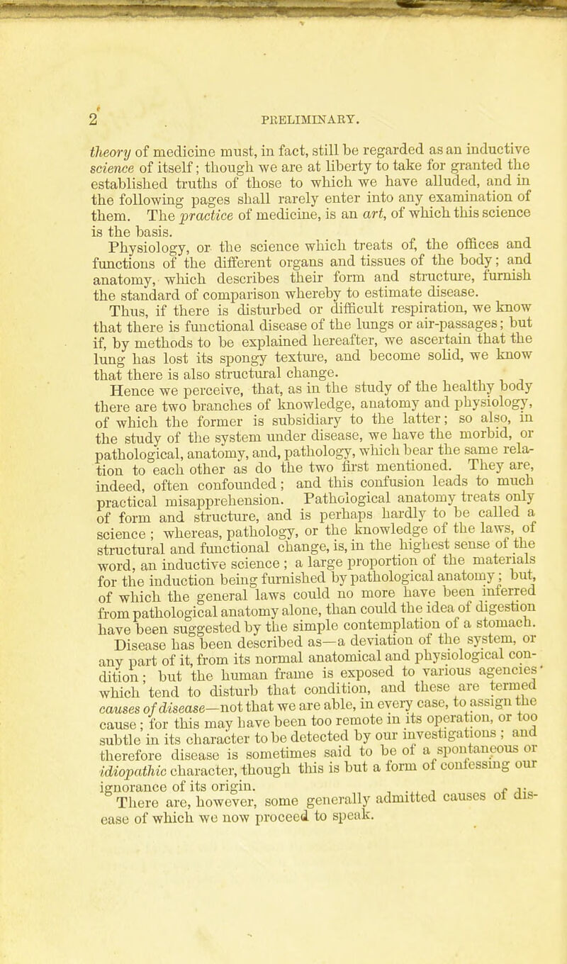 theory of medicine must, in fact, still be regarded as an inductive science of itself; though we are at liberty to take for granted the established truths of those to which we have alluded, and in the following pages shall rarely enter into any examination of them. The practice of medicine, is an art, of which this science is the basis. Physiology, or the science which treats of, the offices and functions of the different organs and tissues of the body; and anatomy, wliich describes their form and structui-e, furnish the standard of comparison whereby to estimate disease. Thus, if there is disturbed or difficult respiration, we know that there is functional disease of the lungs or air-passages; but if, by methods to be explained hereafter, we ascertain that the lung has lost its spongy texture, and become solid, we know that there is also structvu:al change. Hence we perceive, that, as in the study of the healthy body there are two branches of knowledge, anatomy and physiology, of which the former is subsidiary to tlie latter; so also, in the study of the system under disease, we have the morbid, or pathological, anatomy, and, pathology, which bear the same rela- tion to each other as do the two first mentioned. They are, indeed, often confounded; and this confusion leads to much practical misapprehension. Pathological anatomy treats only of form and structure, and is perhaps hardly to be called a science ; whereas, pathology, or the knowledge of the laws of structural and functional change, is, in the highest sense ot the word, an inductive science ; a large proportion of the materials for the induction being furnished by pathological anatomy; but, of which the general laws could no more have been inferred from pathological anatomy alone, than could the idea of digestion have been suggested by the simple contemplation of a stomach. Disease has been described as—a deviation of the system, or any part of it, from its normal anatomical and physiological con- dition- but the human frame is exposed to various agencies- which tend to disturb that condition, and these are termed causes of disease-not that we are able, in eveiy case, to assign the cause: for this may have been too remote in its operation, or too subtle in its character to be detected by our investigations ; and therefore disease is sometimes said to be of a spontaneous or idiopathic character, though this is but a form of coufessmg our ignorance of its origin. , , f a;^ There are, however, some generally admitted causes of dis- ease of which we now proceed, to speak.