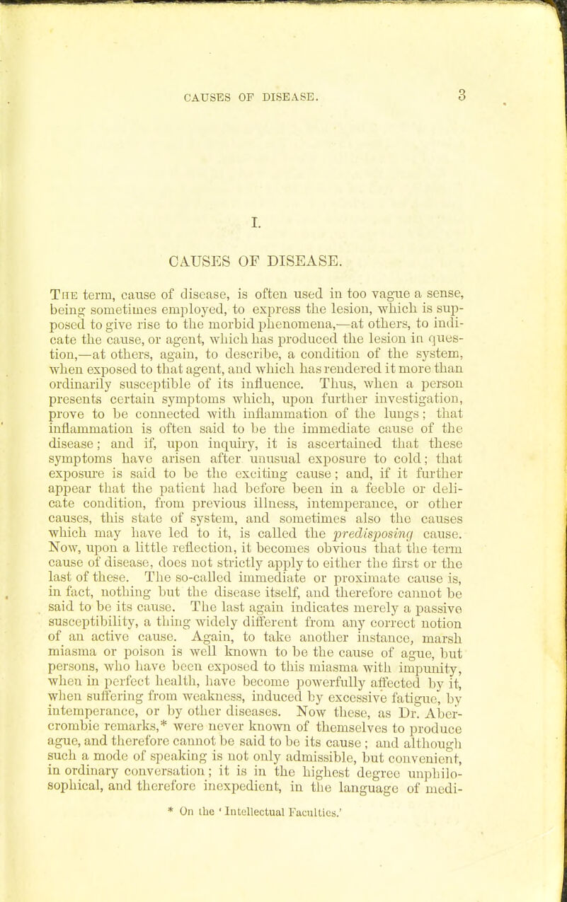 I. CAUSES OF DISEASE. The term, cause of disease, is often used in too vagaie a sense, being sometimes employed, to express the lesion, whicli is sup- posed to give rise to the morbid phenomena,—at others, to indi- cate the cause, or agent, which has produced the lesion in ques- tion,—at others, again, to describe, a condition of the system, when exposed to that agent, and which has rendered it more than ordinarily susceptible of its influence. Thus, when a person presents certain symptoms which, upon further investigation, prove to be connected with inflammation of the lungs; that inflammation is often said to be the immediate cause of the disease; and if, upon inquuy, it is ascertained that these symptoms have arisen after unusual exposure to cold; that exposui'e is said to be the exciting cause; and, if it further appear that the patient had before been in a feeble or deli- cate condition, from previoirs illness, intemperance, or other causes, this state of system, and sometimes also the causes which may have led to it, is called the predisposing cause. Now, upon a little reflection, it becomes obvious that the term cause of disease, does not strictly apply to either the first or the last of these. The so-called immediate or proximate cause is, in fact, nothing but the disease itself, and therefore cannot be said to be its cause. The last again indicates merely a passive susceptibility, a thing widely diSerent from any correct notion of an active cause. Again, to take another instance, marsh miasma or poison is well known to be the cause of ague, but persons, who have been exposed to this miasma with impunity, when in perfect health, have become powerfully affected by it, when suffering from weakness, induced by excessive fatigue, by intemperance, or by other diseases. Now these, as Dr. Aber- crombie remarks,* were never known of themselves to produce ague, and therefore cannot be said to be its cause ; and althougli such a mode of speaking is not only admissible, but convenient, in ordinary conversation; it is in the highest degree unphilo- sophical, and therefore inexpedient, in tlie language of mcdi- * On the ' Intellectual Faculties.'