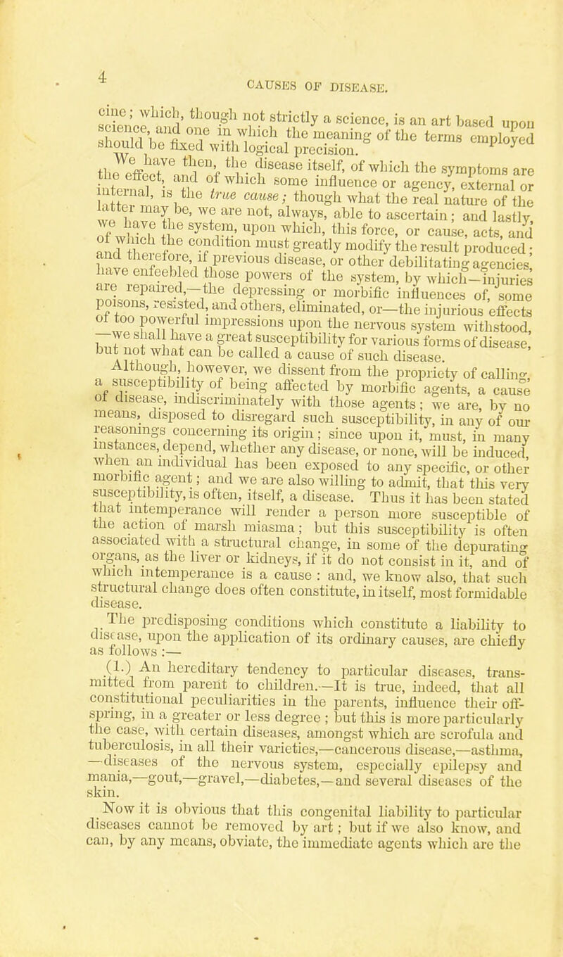 erne, wliicli, thougli not strictly a science, is an art based udou science, and one m winch the meaning of the terms should be fixed with logical precision. employed thn Pffi ^^f', 'i^'^'^''^ '^1^' «f wluch the symptoms are the effect and of which some influence or agency external or m ernal, is the true cause; though what the W ikSre of the wn l^o^^'I, ' ''^ ''^'^y^' ^^^1^ to ascertain; and lastly, of whll^ It '^'*rS' ''^'^ T^^'^^^' acts, and W Inf! ?f'i .1^''''''°' ot'^e^- debilitating agencies have enfeeb ed those powers of the system, by which-hiiuries are repaired,-the depressing or morbific influences of, some poisons, resisted, and others, eliminated, or-the injurious effects of too powerful impressions upon the nervous system withstood, -we shal have a great susceptibility for various forms of disease, but not what can be called a cause of such disease. Althoug-h however, we dissent from the propriety of callin- a susceptibility of being affected by morbific agents, a cause ot disease, mdiscrimmately with those agents; we are, by no means, disposed to disregard such susceptibility, in any of our reasomngs concerning its origin; since upon it, must, in many instances, depend, whether any disease, or none, will be mduced, when an individual has been exposed to any specific, or other morbific agent; and we are also willmg to admit, that this very susceptibility, is often, itself, a disease. Thus it has been stated tnat intemperance will render a person more susceptible of the action of marsh miasma; but this susceptibility is often associated with a structural change, in some of the depuratin' organs, as the liver or Iddneys, if it do not consist in it, and of which intemperance is a cause : and, we know also, that such structural change does often constitute, in itself, most formidable disease. The predisposing conditions which constitute a liabiUty to disf ase, upon the application of its ordmary causes, are chiefly as follows :— (1.) An hereditary tendency to particular diseases, trans- mitted from parent to children.—It is true, indeed, that all constitutional peculiarities in the parents, influence their off- spring, m a greater or less degree ; but this is more particidarly the case, with certain diseases, amongst which are scrofula and tuberculosis, in all their varieties,—cancerous disease,—asthma, —diseases of the nervous system, especially epilepsy and mama,—gout,—gravel,—diabetes,—and several diseases of the skin. Now it is obvious that this congenital liability to particular diseases cannot be removed by art; but if we also know, and can, by any means, obviate, the immediate agents which are the