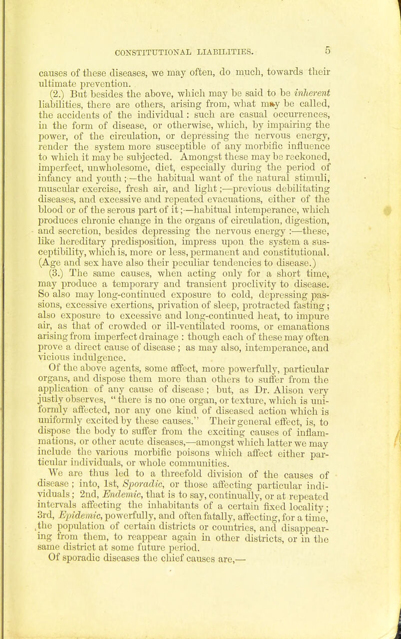 CONSTITUTIONAL LIABILITIES. causes of these diseases, we may often, clo much, towards tlieir ultimate j)revention. (2.) But besides the above, wliicli may be said to be inherent liabilities, there are others, arising from, what m»y be called, the accidents of the individual: such are casual occurrences, in the form of disease, or otherwise, which, by impairing the power, of the circulation, or depressing the nervous energy, render the system more susceptible of any morbific influence to which it may be subjected. Amongst these may be reckoned, imperfect, unwholesome, diet, especially during the period of infancy and youth;—the habitual want of the natiu-al stimuli, muscular exercise, fresh air, and light;—previous debilitating diseases, and excessive and repeated evacuations, either of the blood or of the serous part of it;—habitual intemperance, which produces chronic change in the organs of circulation, digestion, and secretion, besides depressing the nervous energy :—these, like hereditary predisiaosition, impress upon the system a sus- ceptibility, which is. more or less, permanent and constitutional. (Age and sex have also their peculiar tendencies to disease.) (3.) The same causes, when acting only for a short time, may produce a temporary and transient proclivity to disease. So also may long-continued exposure to cold, depressing pas- sions, excessive exertions, privation of sleep, protracted fasting; also exposure to excessive and long-continued heat, to impui-e an-, as that of crowded or ill-ventilated rooms, or emanations arising from imperfect drainage : though each of these may often prove a direct cause of disease ; as may also, intemperance, and vicious indulgence. Of the above agents, some affect, more powerfully, particular organs, and dispose them more than others to suffer from the application of any cause of disease; but, as Dr. Alison very justly observes,  there is no one organ, or texture, which is uni- formly affected, nor any one kind of diseased action which is uniformly excited by these causes. Their general effect, is, to dispose the body to suffer from the exciting causes of inflam- mations, or other acute diseases,—amongst which latter we may include the various morbific poisons which affect either par- ticular individuals, or whole communities. We are thus led to a threefold division of the causes of disease ; into, 1st, Sporadic, or those affecting particular indi- viduals ; 2nd, Erulemic, that is to say, continually, or at repeated intervals affecting the inhabitants of a certain fixed locality; 3rd, Epidem-ic, powerfully, and often fatally, affecting, for a time,' ,the population of certain districts or countries, and disappear- ing from them, to reappear again in other districts, or in the same district at some futm-e period. Of sporadic diseases the chief causes are,—