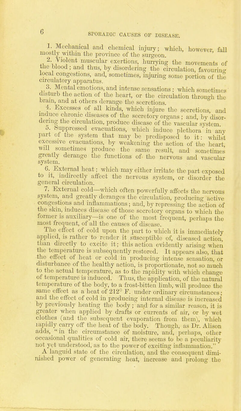 SPORADIC CAUSES OF DISEASE. 1 Meclmnical and chemical injury; which, however, faU mostly withm the provmce of tlie surgeon. 'i 7'''}*^''* muscular exertions, hm-i-ying the movements of the blood; and thus, by disordering the circulation, favouring' local congestions, and, sometimes, injuring some portion of the circulatory apparatus. ^ 3 Mental emotions, and intense sensations ; which sometimes disturb the action of the heart, or the circulation through the brain, and at others derange the secretions. _ 4. Excesses of all kinds, which injure' the secretions, and induce chrome diseases of the secretory organs ; and, by disor- dering the circulation, produce disease of the vascular system 5. buppressed evacuations, which induce plethora in any part of the system that may be predisposed to it: whilst excessive evacuations, by weakening the action of the heart will sometimes produce the same result, and sometunes greatly derange the functions of the nervous and vascular system. 6. External heat; which may either irritate the part exposed to it, indirectly affect the nervous system, or disorder the general circulation. 7. External cold—which often powerfully aflfects the neiTOUs system, and greatly deranges the cu-culation, producing active congestions and inflammations; and, by repressing the action of the skin, induces disease of those secretory organs to which the former is auxiliary—is one of the most frequent, perhaps the most frequent, of all the causes of disease. The effect of cold upon tlie part to which it is immediately applied, is rather to render it susceptible of, diseased action, than directly to excite it; this action evidently arising when the temperatm-e is subsequently restored. It appears also, that the efiect of heat or cold in producing intense sensation, or disturbance of the healthy action, is proportionate, not so much to the actual temperature, as to the rapidity with which change of temperature is induced. Thus, the application, of the natm-al temperature of the body, to a frost-bitten limb, will produce the same effect as a heat of 212° F. under ordinary circumstances; and the effect of cold in producing internal disease is increased by previously heating the body ; and for a similar reason, it is greater when applied by drafts or cm-rents of air, or by wet clothes (and tlie subsequent evaporation from them), which lapidly carry off the heat of the body. Though, as Dr. Alison adds, _ in the circumstance of moistiu-e, and, perhaps, other occasional qualities of cold air, there seems to be a peculiarity not yet understood, as to the power of exciting inflammation. A languid state of the circulation, and the consequent dimi- nished power of generating heat, increase and prolong the