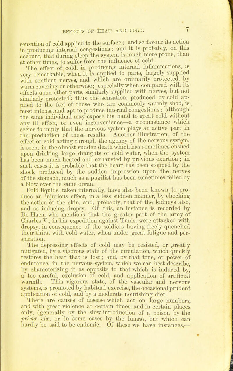 EFFECTS OF HEAT AND COLD. seDsation of cold applied to the surface ; and so favour its action in producing internal congestions : and it is probably, on tbis account, that during sleep the system is much more prone, than at other times, to suffer from the influence of cold. The effect of cold, m producing internal inflammations,_ is very remarkable, when it is applied to parts, _ largely su.pplied with sentient nerves, and which are ordinarily protected, by warm covering or otherwise; especially when compared with its effects upon other parts, similarly supplied with nerves, but not similarly protected: thus the sensation, produced by cold ap- plied to the feet of those who are commonly warmly shod, is most intense, and apt to produce internal congestions ; although the same individual may expose his hand to great cold without any ill effect, or even inconvenience—a circumstance which seems to imply that the nei-vous system plays an active part in the production of these results. Another illustration, of the effect of cold acting through the agency of the nervous systgm, is seen, in the-almost sudden death which has sometimes ensued upon drinMng large draughts of cold water, when the system has been much heated and exhausted by previous exertion ; in such cases it is probable that the heart has been stopped by the shock produced by the sudden impression upon the nerves of the stomach, much as a pugilist has been sometimes felled by a blow over the same organ. Cold liquids, taken internally, have also been known to pro- duce an injurious effect, in a less sudden manner, by checking the action of the skin, and, probably, that of the kidneys also, and so inducing dropsy. Of this, an instance is recorded by De Haen, who mentions that the greater part of the army of Charles V., in his expedition against Tunis, were attacked with dropsy, in consequence of the soldiers having freely quenched their thirst with cold water, when under great fatigue and per- spu'ation. The depressing effects of cold may be resisted, or greatly mitigated, by a vigorous state of the circulation, which quickly restores the heat that is lost; and, by that tone, or power of endui-ance, in the nervous system, which we can best describe, by characterizing it as opposite to that which is induced by, a too careful, exclusion of cold, and application of artificial warmth. This vigorous state, of the vascular and nervous systems, is promoted by habitual exercise, the occasional pradent application of cold, and by a moderate nourishing diet. There are causes of disease which act on large numbers, and with great violence at certain times, and in certain places only, (generally by the slow introduction of a poison by the prima} vise, or in some cases by the lungs), but wliich can hardly be said to be endemic. Of these we have instances,—