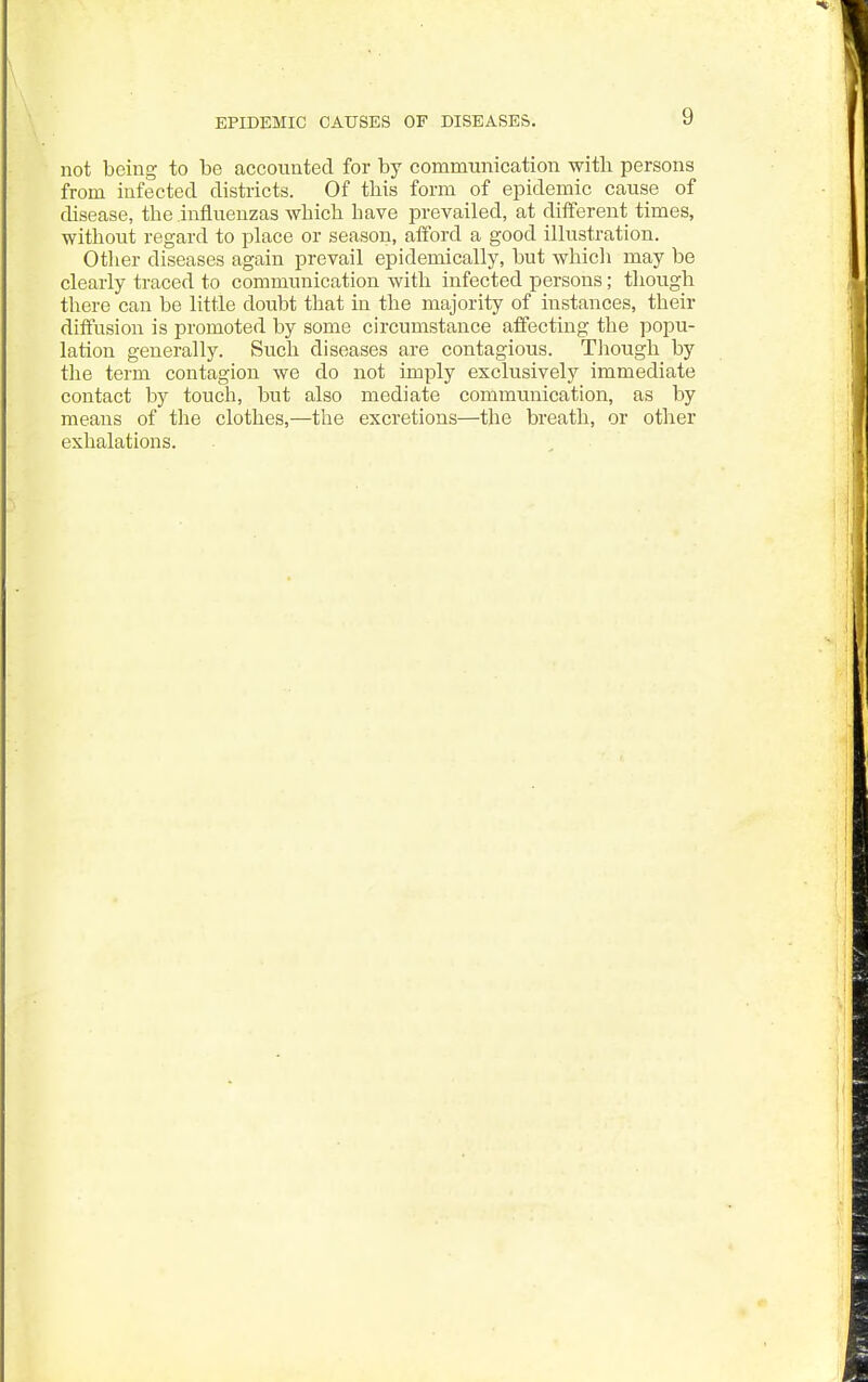 EPIDEMIC CAUSES OF DISEASES. not being to be accounted for by communication with persons from infected districts. Of this form of epidemic cause of disease, the influenzas which have prevailed, at different times, without regard to place or season, afford a good illustration. Other diseases again prevail epidemically, but which may be clearly traced to communication with infected persons; though there can be little doubt that in the majority of instances, their diffusion is promoted by some circumstance affecting the popu- lation generally. Such diseases are contagious. Though by the term contagion we do not imply exclusively immediate contact by touch, but also mediate communication, as by means of the clothes,—the excretions—the breath, or other exhalations.