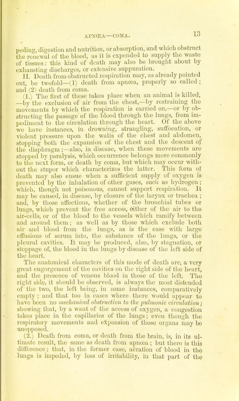 APNCEA—COMA. pedinf', digestion and mitrition, or absorption, and which obstruct the renewal of the blood, as it is expended to supply the waste of tissues: this kind of death may also be brought about by exhausting discharges, or extensive suppuration. II. Death from obstructed respiration may, as already pomted out, be twofold—(1) death from apncea, properly so called; and (2) death from coma. (1.) The first of these takes place when an animal is killed, —by the exclusion of air from the chest,—by restraining the movements by which the respiration is carried on,—or by ob- structing the passage of the blood through the lungs, from im- pediment to the circulation through the heart. Of the above we have instances, in drowning, strangling, suffocation, or violent pressure upon the walls of the chest and abdomen, stopping both the expansion of the chest and the descent of the diaphragm;—also, in disease, when these movements are stopped by paralysis, which occurrence belongs more commonly to the next form, or death by coma, but which may occur with- out the stupor which characterizes the latter. Tliis form of death may also ensue when a sufiicient supply of oxygen is prevented by the inhalation of other gases, sucli as hych-ogen; which, thougli not poisonous, cannot support respiration. It may be caused, in disease, by closure of the larynx or trachea ; and, by those atFections, whether of the broncliial tubes or lungs, which prevent the free access, dither of the air to the air-cells, or of the blood to the vessels which ramify between and around them; as well as by those which exclude both air and blood from the lungs, as is the case with large etfusions of serum into, the substance of the lungs, or the pleural cavities. It may be produced, also, by stagnation, or stoppage of, the blood in the lungs by disease of the left side of the heart. The anatomical characters of this mode of death are, a very great engorgement of the cavities on the right side of the heart, and the presence of venous blood in those of the left. Tlie right side, it sliould be observed, is always the most distended of the two, tlie left being, in some instances, comparatively empty ; and that too in cases where there would appear to have been no mechanical obstruction to the 'pulmonic circulation; showing tliat, by a want of tlie access of oxygen, a congestion takes place in the capillaries of the lungs; even though the respiratory movements and expansion of those organs may be unopposed. (2.) Death from coma, or death from the brain, is, in its ul- timate result, the same as death from apncjea ; but there is this dififercnce; tliat, m the former case, aeration of blood in the lungs is impeded, by loss of irritability, in that part of the