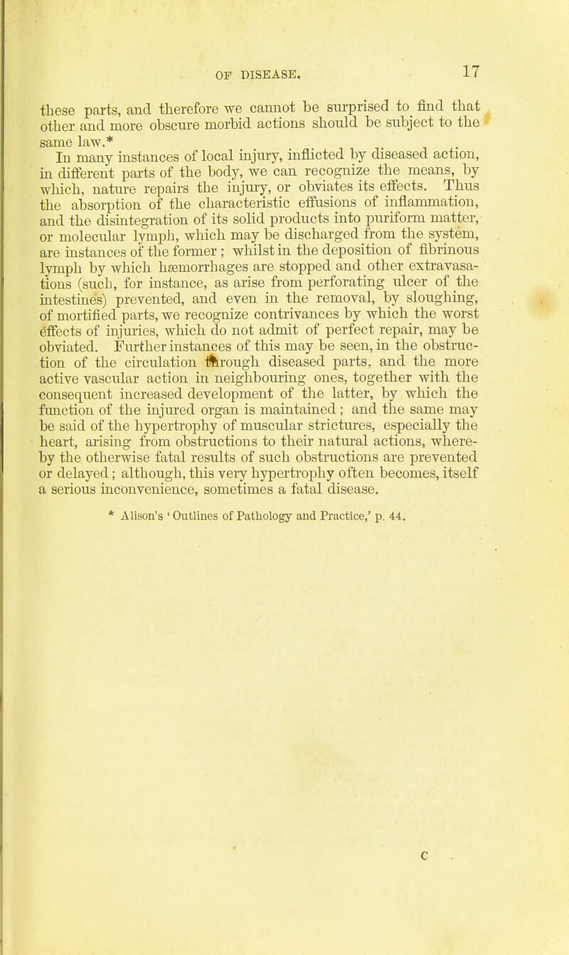 OF DISEASE. these parts, and therefore we camiot be surprised to find that other and more obscure morbid actions should be subject to the same law.* In many instances of local injury, inflicted by diseased action, m different parts of the body, we can recognize the means, by which, nature repairs the injury, or obviates its effects. Thus the absorption of the characteristic effusions of inflammation, and the disintegration of its solid products into puriform matter, or molecular lymph, which may be discharged from the system, are instances of the former ; whilst in the deposition of fibrinous lymph by which heemorrhages are stopped and other extravasa- tions (such, for instance, as arise from perforating ulcer of the intestines) prevented, and even in the removal, by sloughing, of mortified parts, we recognize contrivances by which the worst effects of injuries, which do not admit of perfect repair, may be obviated. Further instances of this may be seen, in the obstruc- tion of the cu-culation liirough diseased parts, and the more active vascular action in neighbouring ones, together with the consequent increased development of the latter, by which the function of the injured organ is maintained; and the same may be said of the hypertrophy of muscular strictures, especially the heart, arising from obstructions to theii* natm'al actions, where- by the otherwise fatal results of such obstructions are prevented or delayed; although, this veiy hypertrophy often becomes, itself a serious inconvenience, sometimes a fatal disease. * Alison's ' Outlines of Pathology and Practice,' p. 44. C