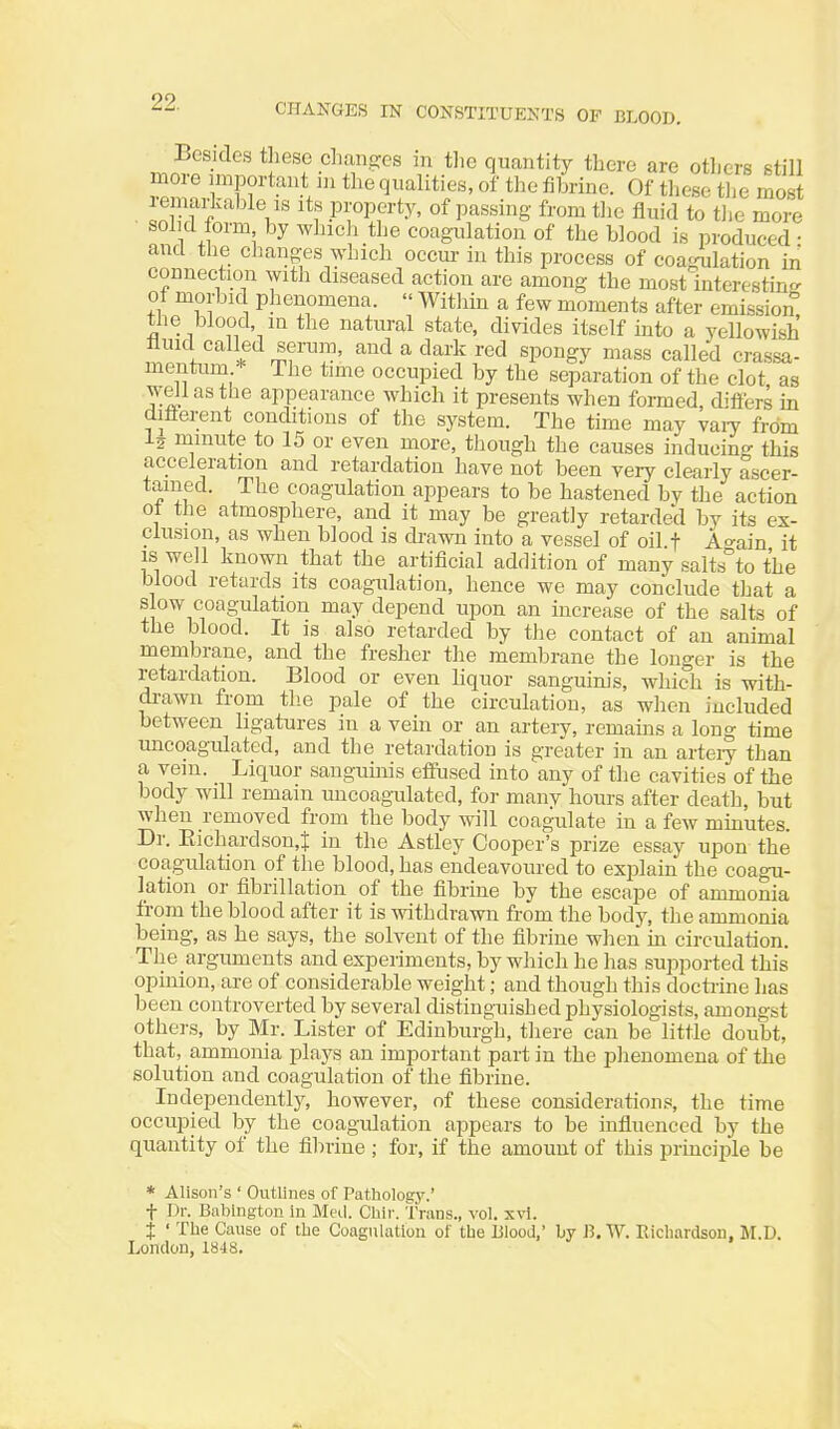 CHANGES IN CONSTITUENTS OF BLOOD. Besides these changes in tlic quantity there are otlicrs still Zo/rFf '^'''^''^ '^'^ fi^'^-i^'^- Of the most ■ «n ff V' Pi-oPfi-ty, of passing from the fluid to tlie more sol d form by which the coagulation of the blood is produced • and the cljanges which occm- in this process of coagulation iii connection with diseased action are among the most interesting of morbid phenomena.  Within a few moments after emission the blood ni the natural state, divides itself into a yellowish fluid called serura, and a dark red spongy mass called crassa- mentuni * The time occupied by the separation of the clot as .well as the appearance which it presents when formed, differs in different conditions of the system. The time may vaiy from minute to 15 or even more, though the causes inducing this acceleration and retardation have not been very clearly ascer- tained. The coagulation appears to be hastened by the action ot the atmosphere, and it may be greatly retarded by its ex- clusion, as when blood is drawn into a vessel of oil f A°-ain it is well known that the artificial addition of many salts°to the blood retards its coagulation, hence we may conclude that a slow coagulation may depend upon an mcrease of the salts of the blood. It is also retarded by the contact of an animal membrane, and the fresher the membrane the longer is the retardation. Blood or even liquor sanguim's, which is with- di-awn from tlie pale of the circulation, as when included between ligatures in a vein or an artery, remams a long time uncoagulated, and the retardation is greater in an arteiy than a vein. _ Liquor sanguinis effused into'any of the cavities of the body will remain uncoagulated, for many hours after death, but when removed from the body will coagulate in a few minutes. Dr. Eichardson,t in the Astley Cooper's prize essay upon the coagulation of the blood, has endeavoured to explain the coagu- lation or fibrillation of the fibrine by the escape of ammonia from the blood after it is withdrawn from the body, the ammonia being, as he says, the solvent of the fibrine wlien m circulation. The arguments and experiments, by which he has supported this opinion, are of considerable weight; and though this doctrine has been controverted by several distinguished physiologists, amongst othei's, by Mr. Lister of Edinburgh, tliere can be little doubt, that, ammonia plays an important part in the plienomena of the solution and coagulation of the fibrine. Independeutlj'^, however, of these considerations, the time occupied by the coagulation appears to be influenced by the quantity of the fibrine ; for, if the amount of this principle be * Alison's ' Outlines of Pathology.' t Dr. Biibingtou in Meil. Chii-. Trans., vol. xvi. j ' The Cause of the Coagulation of the Blood,' by B.W. Richardson. M.D. London, 1848.