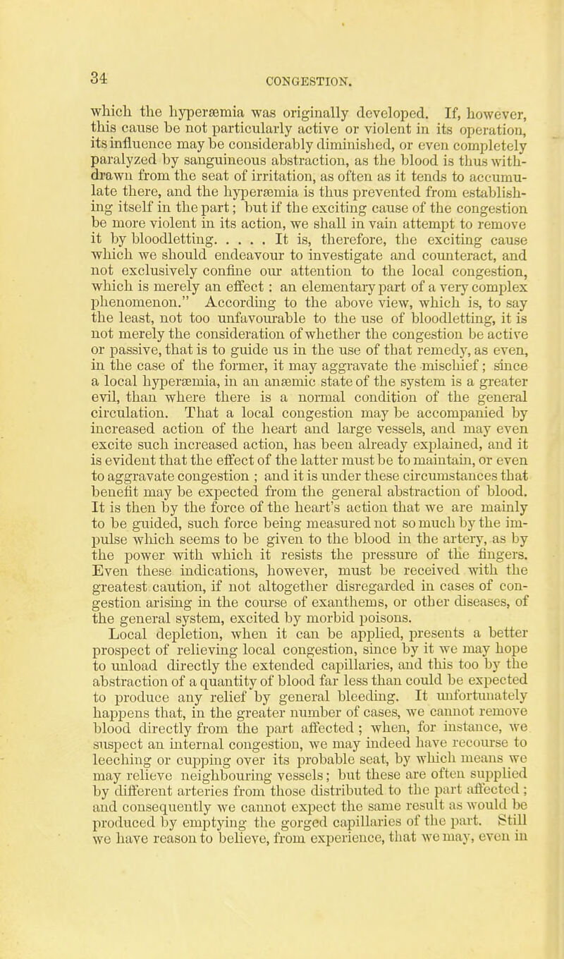 wliicli the liypersemia was originally developed. If, however, this cause be not particularly active or violent in its operation, its influence maybe considerably diminislied, or even completely paralyzed by sanguineous abstraction, as the blood is thus with- drawn from the seat of irritation, as often as it tends to accumu- late there, and the liypersemia is thus prevented from establish- ing itself in the part; but if the exciting cause of the congestion be more violent in its action, we shall in vain attempt to remove it by bloodletting It is, therefore, the exciting cause which we should endeavour to investigate and counteract, and not exclusively confine our attention to the local congestion, which is merely an effect: an elementary part of a veiy complex phenomenon. Accordmg to the above view, which is, to say the least, not too unfavourable to the use of bloodletting, it is not merely the consideration of whether the congestion be active or passive, that is to guide us in the use of that remedy, as even, in the case of the former, it may aggravate the mischief; since a local liypersemia, in an anaemic state of the system is a greater evil, than where there is a normal condition of the general circulation. That a local congestion may be accompanied by increased action of the heart and large vessels, and may even excite such increased action, has been already explained, and it is evident that the effect of the latter must be to maintam, or even to aggravate congestion ; and it is under these chcumstances that benefit may be expected from the general abstraction of blood. It is then by the force of the heart's action that we are mainly to be guided, such force being measured not so much by the im- pulse wliich seems to be given to the blood in the artery, as by the power with which it resists the pressure of the fingers. Even these indications, however, must be received with the greatest caution, if not altogether disregarded in cases of con- gestion arising hi the course of exantliems, or other diseases, of the general system, excited by morbid poisons. Local depletion, when it can be applied, presents a better prospect of relieving local congestion, since by it we may hope to unload directly the extended capillaries, and this too by the abstraction of a quantity of blood far less than could be expected to produce any relief by general bleeding. It unfortunately happens that, in the greater number of cases, we cannot remove blood directly from the part affected ; when, for instance, we suspect an internal congestion, we may indeed have recourse to leeching or cupphig over its probable seat, by which means we may relieve neighbouring vessels; but these are often supplied by different arteries from those distributed to the part affected; and consequently we cannot expect the same result as would be produced by emptying the gorged capillaries of the part. Still we have reason to believe, from experience, that we may, even in