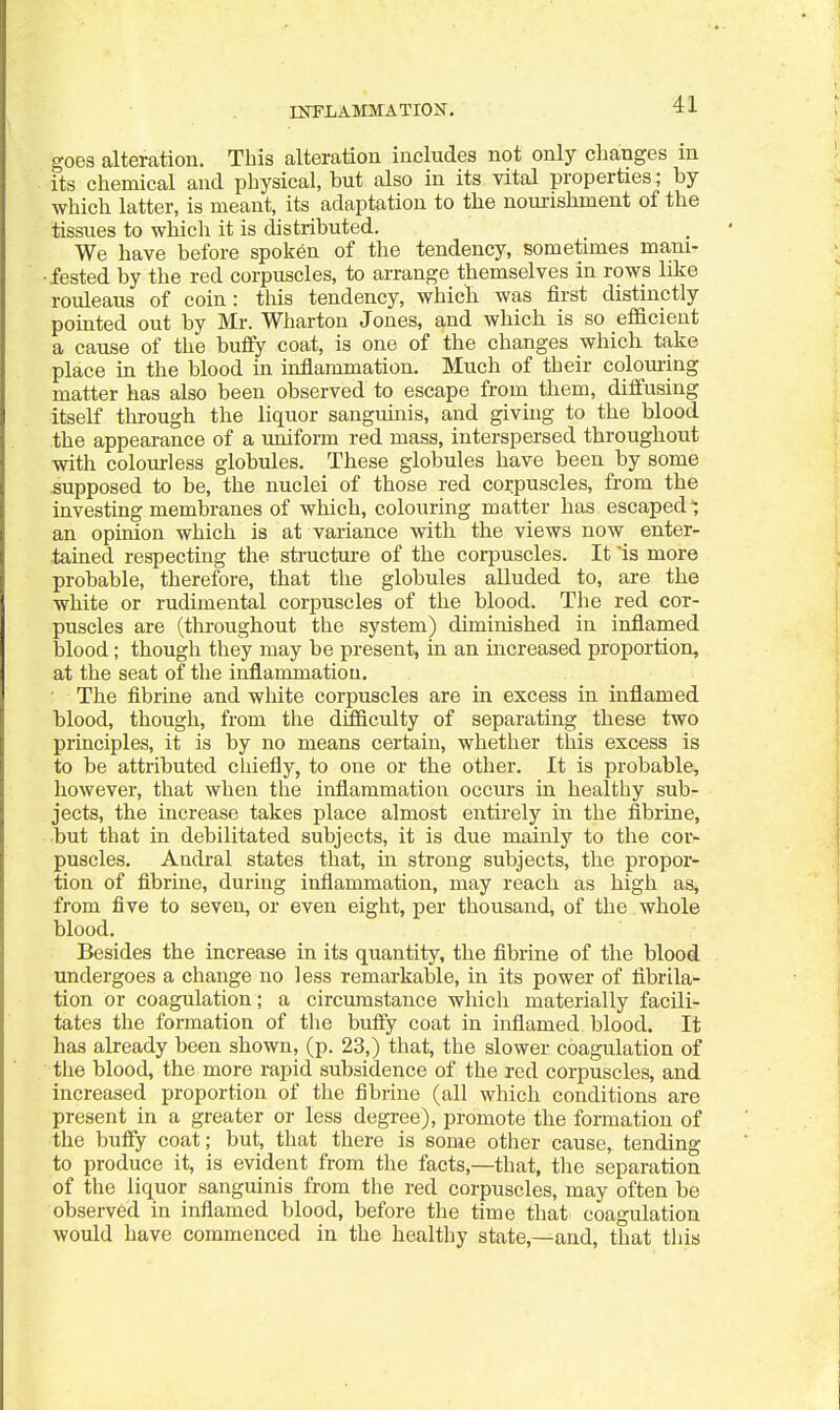 goes alteration. This alteration includes not only changes m its chemical and physical, but also in its vital properties; by which latter, is meant, its adaptation to the nourishment of the tissues to which it is distributed. We have before spoken of the tendency, sometimes mam- ■fested by the red corpuscles, to arrange themselves in rows like rouleaus of coin: this tendency, which was first distinctly pointed out by Mr. Wharton Jones, and which is so eflacient a cause of the buflfy coat, is one of the changes which take place in the blood in inflammation. Much of their coloming matter has also been observed to escape from them, diffusing itself through the liquor sanguinis, and giving to the blood the appearance of a uniform red mass, interspersed throughout with colourless globules. These globules have been by some supposed to be, the nuclei of those red corpuscles, from the investing membranes of which, colouring matter has escaped an opinion which is at variance with the views now enter- .tained respecting the stnicture of the corpuscles. It 'is more probable, therefore, that the globules alluded to, are the white or rudimental corpuscles of the blood. The red cor- puscles are (throughout the system) diminished in inflamed blood; though they may be present, in an increased proportion, at the seat of the inflammation, • The fibrine and white corpuscles are in excess in inflamed blood, though, from the difficulty of separating these two principles, it is by no means certain, whether this excess is to be attributed chiefly, to one or the other. It is probable, however, that when the inflammation occui-s in healthy sub- jects, the increase takes place almost entirely in the fibrine, but that in debilitated subjects, it is due mainly to the cor- puscles, Andral states that, in strong subjects, the propor- tion of fibrine, during inflammation, may reach as high aSj from five to seven, or even eight, per thousand, of the whole blood. Besides the increase in its quantity, the fibrine of the blood undergoes a change no less remarkable, in its power of flbrila- tion or coagulation; a circumstance which materially facili- tates the formation of the bufty coat in inflamed blood. It has already been shown, (p. 23,) that, the slower coagulation of the blood, the more rapid subsidence of the red corpuscles, and increased proportion of the fibrine (all which conditions are present in a greater or less degree), promote the formation of the buffy coat; but, that there is some other cause, tending to produce it, is evident from the facts,—that, tlie separation of the liquor sanguinis from the red corpuscles, may often be observed in inflamed blood, before the time that coagulation would have commenced in the healtliy state,—and, that tl)is