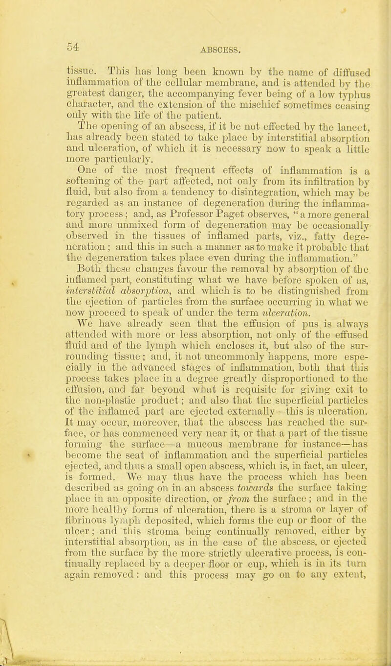 ABSCESS, tissue. This has long been known by the name of diffused inflammation of the cellular membrane, and is attended by the greatest danger, the accompanying fever being of a low typlius character, and the extension of the mischief sometimes ceasing only with the life of the patient. The opening of an abscess, if it be not effected by the lancet, has already been stated to take place by interstitial absorption and ulceration, of which it is necessary now to speak a little more particularly. One of the most frequent effects of inflammation is a softening of the part affected, not only from its infiltration by fluid, but also from a tendency to disintegration, which may be regarded as an instance of degeneration during the inflamma- tory process; and, as Professor Paget observes, a more general and more unmixed form of degeneration may be occasionally observed in the tissues of inflamed parts, viz., fatty dege- neration ; and this in such a manner as to make it probable that the degeneration takes place even during the inflammation. Both these changes favour the removal by absorption of the inflamed part, constituting what we have before spoken of as, interstitial absorption, and which is to be distinguished from the ejection of particles from the surface occurring in what we now proceed to speak of under the term ulceration. We have already seen that the effusion of pus is always attended with more or less absorption, not only of the eftused fluid and of the lymph winch encloses it, but also of the sur- rounding tissue ; and, it not uncommonly happens, more esjie- cially in the advanced stages of inflammation, both that this process takes place in a degree greatly disproportioned to the eftusion, and far beyond what is requisite for giving exit to the non-jilastic product; and also that the superficial particles of the inflamed part are ejected externally—this is ulceration. It may occur, moreover, that the abscess has reached the sur- face, or has commenced very near it, or that a part of the tissue forming the surface—a mucous membrane for instance—has become the seat of inflammation and the superficial jjarticles ejected, and thus a small open abscess, which is, in fact, an ulcer, is formed. We may thus have the process which lias been described as going on in an abscess toivards the surface taking- place in an opposite direction, or from the surface; and in the more healtliy forms of ulceration, there is a stroma or layer of fibrinous lymph deposited, which forms the cup or floor of the ulcer; and this stroma being continually removed, either by interstitial absorption, as in the case of the abscess, or ejected from the surface by the more strictly ulcerative process, is con- tinually replaced by a deeper floor or cujj, which is in its turn again removed: and this process may go on to any extent.