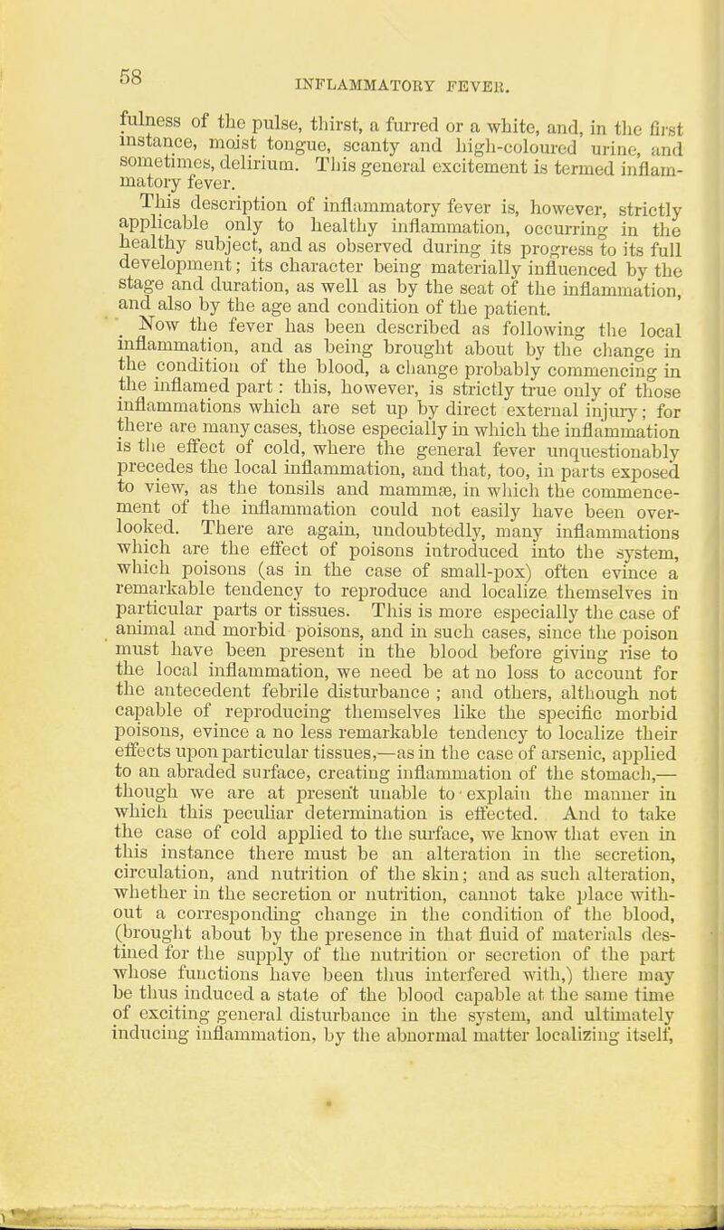 INFLAMMATORY FEVEE. fulness of the pulse, thirst, a furred or a white, and, in the first instance, mojst tongue, scanty and high-coloured urine, and sometimes, delirium. Tliis general excitement is termed inflam- matory fever. This description of inflammatory fever is, however, strictly applicable only to healthy inflammation, occurring in the healthy subject, and as observed during its progress to its full develoi5ment; its character being materially influenced by the stage and duration, as well as by the seat of the inflammation, and also by the age and condition of the patient. Now the fever has been described as following the local inflammation, and as being brought about by the cliange in the condition of the blood, a change probably commencing m the inflamed part: this, however, is strictly true only of those inflammations which are set up by direct external injiuy; for there are many cases, those especially in which the inflammation is tlie effect of cold, where the general fever unquestionably precedes the local inflammation, and that, too, in parts exposed to view, as the tonsils and mammse, in wliich the commence- ment of the inflammation could not easily have been over- looked. There are again, undoubtedly, many inflammations which are the effect of poisons introduced into the system, which poisons (as in the case of small-pox) often evince a remarkable tendency to reproduce and localize themselves in particular parts or tissues. This is more especially the case of animal and morbid poisons, and in such cases, since the poison must have been present in the blood before giving rise to the local inflammation, we need be at no loss to account for the antecedent febrile disturbance ; and others, although not capable of reproducing themselves like the specific morbid poisons, evince a no less remarkable tendency to localize their effects upon i^articular tissues,—as in the case of arsenic, applied to an abraded surface, creating inflammation of the stomacli,— though we are at present unable to • explain the manner in which this pecuhar determination is efl'ected. And to take the case of cold applied to the surface, we know that even in this instance there must be an alteration in the secretion, circulation, and nutrition of the skin; and as such alteration, whether in the secretion or nutrition, cannot take place with- out a corresponding change in the condition of the blood, (brouglit about by the presence in that fluid of materials des- tined for the supply of the nutrition or secretion of the part wliose functions have been tims interfered with,) there may be thus induced a state of the blood capable at. the same time of exciting genei'al disturbance in the system, and ultimately inducing inflammation, by the abnormal matter localizing itself,