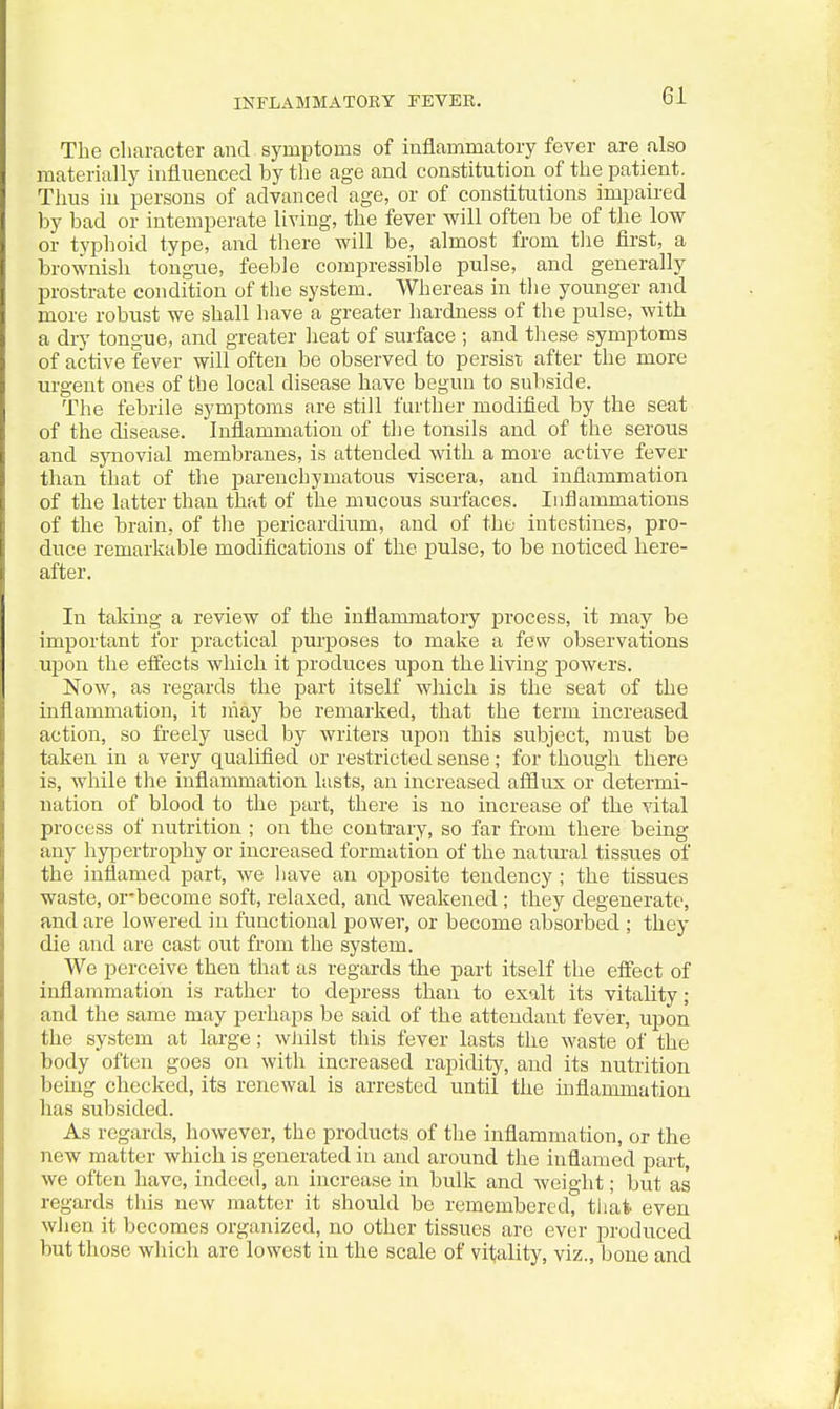 The character and symptoms of inflammatory fever are also materially hifluenced by the age and constitution of the patient. Thus in persons of advanced age, or of constitutions impaired by bad or intemperate living, the fever will often be of the low or typhoid type, and there will be, almost from tlie first, a brownish tongue, feeble compressible pulse, and generally prostrate condition of the system. Whereas in the younger and more robust we shall have a greater hardness of the pulse, with a dry tongue, and greater heat of surface ; and these symptoms of active fever will often be observed to persist after the more urgent ones of the local disease have begun to subside. The febrile symptoms are still further modified by the seat of the disease. Inflammation of the tonsils and of the serous and synovial membranes, is attended with a more active fever than that of the parenchymatous viscera, and inflammation of the latter than that of the mucous surfaces. Inflammations of the brain, of the pericardium, and of the intestines, pro- duce remarkable modifications of the pulse, to be noticed here- after. In takiug a review of the inflammatory jDrocess, it may be important for practical purposes to make a few observations upon the effects which it produces upon the living powers. Now, as regards the part itself which is the seat of the inflammation, it inay be remarked, that the term increased action, so freely used by writers iipon this subject, must be taken in a very qualified or restricted sense; for though there is, while the inflammation hists, an increased afflux or determi- nation of blood to the part, there is no increase of the vital process of nutrition ; on the contrary, so far from there being any hypertrophy or increased formation of the natm-al tissues of the inflamed part, we have an opposite tendency ; the tissues waste, or-become soft, relaxed, and weakened ; they degenerate, and are lowered in functional power, or become absorbed ; they die and are cast out from the system. We perceive then that as regards the part itself the effect of inflammation is rather to depress than to exalt its vitality; and the same may perhaps be said of the attendant fever, upon the system at large; wJiilst this fever lasts the waste of the body often goes on with increased rapidity, and its nutrition being checked, its renewal is arrested until the inflammation has subsided. As regards, however, the products of the inflammation, or the new matter which is generated in and around the inflamed part, we often have, indeecl, an increase in bulk and weight; but as regards this new matter it should be remembered, that even wiien it becomes organized, no other tissues are ever jDroduced but those which are lowest in the scale of vitality, viz., bone and