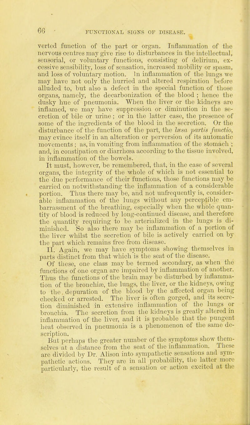 verted function of the part or organ. Inflammation of the nervous centres may give rise to disturhances in the intellectual, sensorial, or voluntary functions, consisting of delirium, ex- cessive sensibility, loss of sensation, increased mobility or spasm, and loss of voluntary motion. I n inflammation of the lungs we may have not only the hurried and altered respiration before alluded to, but also a defect in the special function of those organs, namely, the decarbonization of the blood ; hence the dusky hue of pneumonia. When the liver or the kidneys are inflamed, we may have suppression or diminution in the se- cretion of bile or urine; or in the latter case, the presence of some of the ingredients of the blood in the secretion. Or the disturbance of the function of the part, the Ixsa jmrtis functio, may evince itself in an alteration or perversion of its automatic movements ; as, in vomiting from inflammation of the stomach ; and, in constipation or diarrhoea according to the tissue involved, in inflammation of the bowels. It must, however, be remembered, that, in the case of several organs, the integrity of the whole of which is not essential to the due performance of their functions, those functions may be carried on notwithstanding the inflammation of a considerable portion. Tlius there may be, and not unfrequently is, consider- able inflammation of the lungs without any perceptible em- barrassment of the breathing, especially when the whol^ quan- tity of blood is reduced by long-continued disease, and therefore the quantity requiring to be arterialized in the lungs is di- minished. So also there may be inflammation of a portion of the liver whilst the secretion of bile is actively carried on by the part which remains free from disease. II. Again, we may have symptoms showing themselves in parts distinct from that which is the seat of the disease. Of these, one class may be termed secondary, as when the functions of one organ are impaired by inflammation of another. Thus the functions of the brain may be disturbed by inflamma- tion of the bronchite, the lungs, tlie liver, or the kidneys, owing to the. depm-ation of the blood by the affected organ being checked or arrested. The liver is often gorged, and its secre- tion diminished in extensive inflammation of the lungs or bronchia. The secretion from the kidneys is greatly altered in inflammation of the liver, and it is probable that the pungent heat observed in pneumonia is a phenomenon of the same de- scription. But perhaps the greater number of the symptoms show them- selves at a distance from the seat of tlie inflammation. These are divided by Dr. Alison into sympathetic sensations and sym- patl^etic actions. They are in all probability, the latter more particularly, the result of a sensation or action excited at the