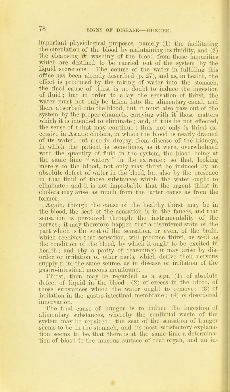 SIGNS OP DISEASE—HUNGER. important physiological purposes, namely (1) the facilitating the circulation of the blood by maintaining its fluidity, and (2) the cleansing (ti- washing of the blood from those impurities which are destined to be carried out of the system by the liquid secretions. Tlie course of the water in fulfilling tliis office has been already described (p. 27), and as, in health, the effect is produced by the taking of water into the stomacli, the final cause of thirst is no doubt to induce the ingestion of fluid; but in order to allay the sensation of thirst, the water must not only be taken into the alimentary canal, and there absorbed into the blood, but it must also pass out of the system by the proper channels, carrying with it those matters which it is intended to eliminate ; and, if tliis be not effected, the sense of thirst may continue : thus not only is thirst ex- cessive in Asiatic cholera, in which the blood is nearly drained of its water, but also in dropsy, from disease of the kidneys, in wliich the patient is sometimes, as it were, overwhelmed with the quantity of fluid in the system, the blood being at the same time  watery '' in the extreme; so that, looking merely to the blood, not only may thirst be induced by an absolute defect of water in the blood, but also by the presence in that fluid of those substances which the water ought to eliminate; and it is not improbable that the urgent thirst in cholera may arise as much from the latter cause as from the fonner. Again, though the cause of the healthy thirst may be in the blood, the seat of the sensation is in the fauces, and that sensation is perceived through the instrumentality of the nerves ; it may therefore happen that a disordered state of the part which is the seat of the sensation, or even, of the brain, which receives that sensation, will produce thirst, as well as the condition of the blood, by which it ought to be excited in health ; and (by a parity of reasoning) it may arise by dis- order or irritation of other parts, which derive their nervous supply from the same source, as in disease or irritation of the gastro-iutestinal mucous membrane. Thirst, then, may be regarded as a sign (1) of absolute defect of liquid in the blood ; (2) of excess in the blood, of those substances which the water ought to remove; (3) of irritation in the gastro-intestinal membrane ; (4) of disordered innervation. The final cause of hunger is to induce the ingestion of alimentary substances, whereby the continual waste of the system may be repaired; the seat of the sensation of hunger seems to be in the stomach, and its most satisfactory explana- tion seems to be, that there is at the same time a determinn- tion of blood to the mucous surface of that organ, and an in-