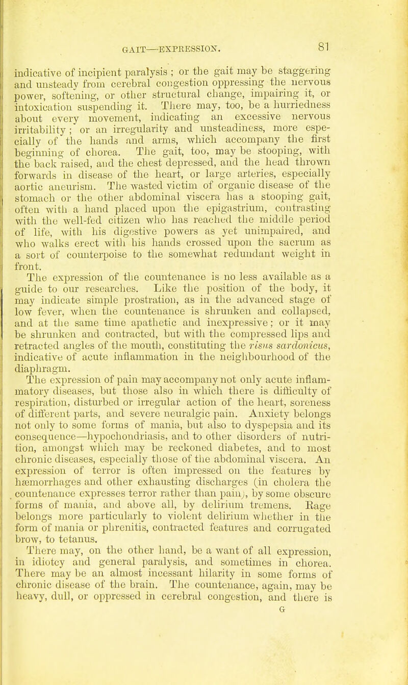 GAIT—EXPHESSION. indicative of incipient paralysis ; or the gait may be staggering and unsteady from cerebral congestion oppressing the nervous power, softening, or other structural change, impairing it, or intoxication suspending it. TJiere may, too, be a hmriedness about every movement, indicating an excessive nervous irritability ; or an irregularity and unsteadiness, more espe- cially of the hands and arms, which accompany the first beginning of chorea. TJie gait, too, may be stooping, with the back^raised, and the chest depressed, and the head thrown forwards in disease of the heart, or large arteries, especially aortic aneurism. Tlie Avasted victim of organic disease of the stomach or the other abdominal viscera has a stooping gait, often with a hand placed upon the epigastrium, contrasting with the well-fed. citizen wlio has readied the middle period of life, with his digestive powers as yet unimpaired, and who walks erect -witli his hands crossed upon the sacrum as a sort of counterpoise to the somewhat redundant weight in front. The expression of the countenance is no less available as a guide to our researches. Like the position of the body, it may indicate simple prostration, as in the advanced stage of low fever, when the countenance is shrunken and collapsed, and at the same time apathetic and inexpressive; or it may be shrunken and contracted, but witli the compressed lips and retracted angles of the moutli, constituting the risn.s sardonicus, indicative of acute inflammation in the neiglibourhood of the diaphragm. The expression of pain may accompany not only acute inflam- matory diseases, but those also in which there is difliculty of respiration, distm-bed or irregular action of the heart, soreness of different parts, and severe neuralgic pain. Anxiety belongs not only to some forms of mania, but also to dyspepsia and its consequence—hypochondriasis, and to other disorders of nutri- tion, amongst wliich may be reckoned diabetes, and to most I chronic diseases, especially those of tlie abdominal viscera. An j expression of terror is often impressed on tlie features by I lieemorrhages and other exhausting discharges (in cholei-a the j countenance expresses terror rather tlian pain^, by some obscure I forms of mania, and above all, by delirium tremens. Rage belongs more particularly to violent delirium wJiether in tJie form of mania or phrenitis, contracted features and corrugated brow, to tetanus. There may, on the other hand, be a want of all expression, in idiotcy and general paralysis, and sometimes in chorea. There may be an almost incessant hilarity in some forms of chronic disease of the brain. TJie countenance, again, may be heavy, dull, or oppressed in cerebral congestion, and there is G