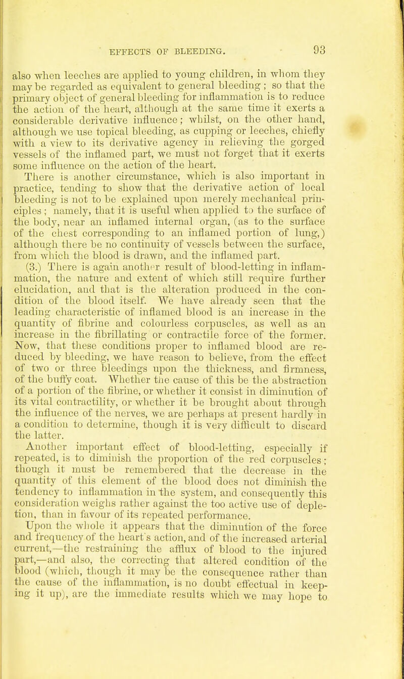 also when leeches are applied to young children, in whom tliey maybe regarded as equivalent to general bleeding ; so that the primary object of general bleeding for inflammation is to reduce the action' of the heart, although at the same time it exerts a considerable derivative influence; whilst, on the other hand, although we use topical bleeding, as cupping or leeches, chiefly with a view to its derivative agency in relieving the gorged vessels of the inflamed part, we must not forget that it exerts some influence on the action of the heart. There is another circumstance, which is also important in practice, tending to show that the derivative action of local bleeding is not to be explained upon merely mechanical prin- ciples ; namely, tliat it is useful when applied to the sm-face of the body, near an inflamed internal organ, (as to the surface of the chest corresponding to an inflamed portion of lung,) although there be no continuity of vessels between the surface, from which the blood is drawn, and the inflamed part. (3.) There is again anotlicr result of blood-letting in inflam- mation, the nature and extent of which still require fui'ther elucidation, and that is the alteration produced in the con- dition of the blood itself. We have already seen that the leading characteristic of inflamed blood is an increase in the quantity of fibrine and colourless corpuscles, as well as an increase in the fibrillating or contractile force of the former. Now, that these conditions proper to inflamed blood are re- duced by bleeding, we have reason to believe, from the effect of two or three bleedings upon the thickness, and firmness, of the huffy coat. Whether the cause of this be tlie abstraction of a portion of the fibrine, or whether it consist in diminution of its vital contractility, or whether it be brought about through the influence of the nerves, we are perhaps at present hardly in a condition to determine, though it is very difficult to discard the latter. Another important effect of blood-letting, especially if repeated, is to diminish the proportion of tlie red corpuscles ; though it must be remembered tliat the decrease in the quantity of this element of the blood does not diminish the tendency to inflammation in the system, and consequently this consideration weighs rather against the too active use of deple- tion, than in favour of its repeated performance. Upon the wliole it appears that tlie diminution of the force and frequency of the heart s action, and of tlie increased arterial current,—the restraining the afflux of blood to the injured part,—and also, tlie correcting that altered condition of the blood (which, though it may be the consequence rather than the cause of the inflammation, is no doubt effectual in keep- ing it up), are the immediate results which we may hope to