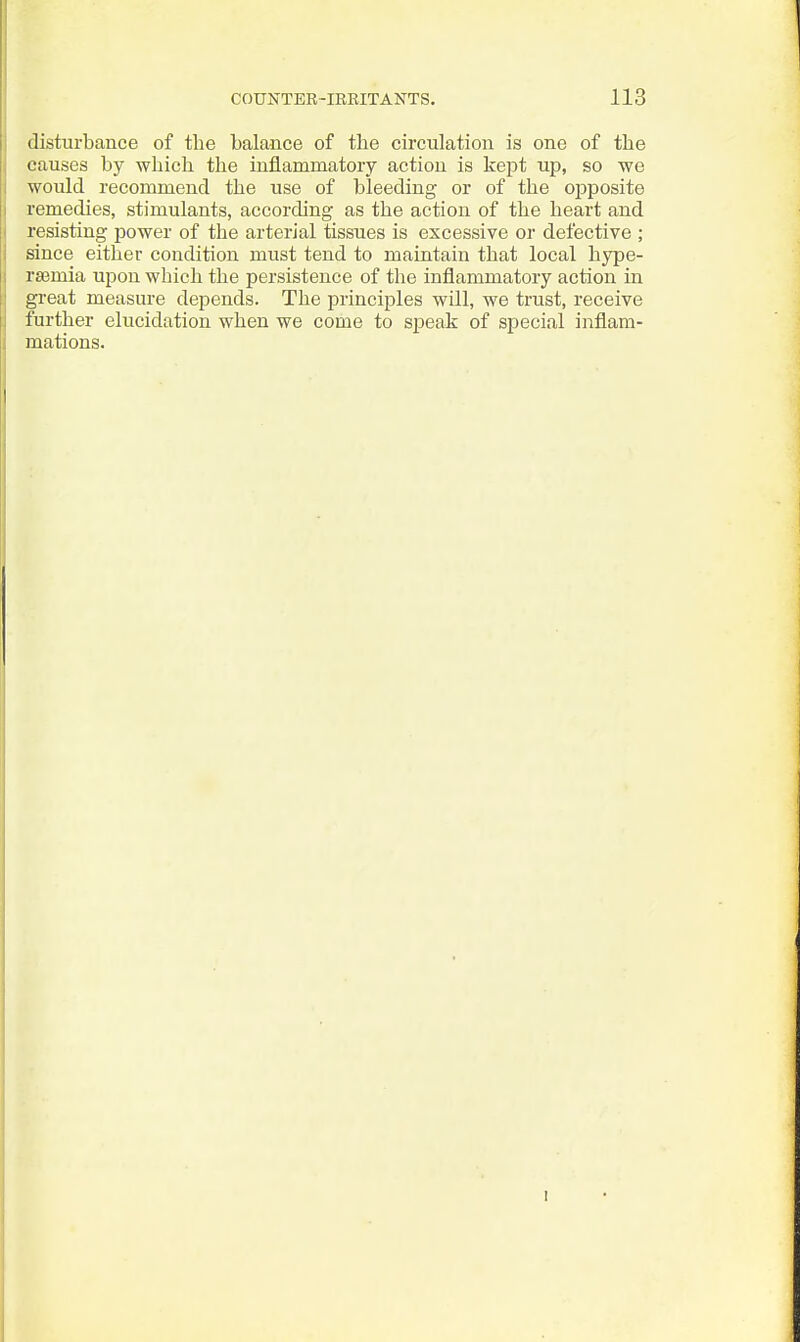 disturbance of tlie balance of the circulation is one of the causes by which the inflammatory action is kept up, so we would recommend the use of bleeding or of the opposite remedies, stimulants, according as the action of the heart and resisting power of the arterial tissues is excessive or defective ; since either condition must tend to maintain that local hype- rsemia upon which the persistence of the inflammatory action in great measure depends. The principles will, we trust, receive further elucidation when we come to speak of special inflam- mations.