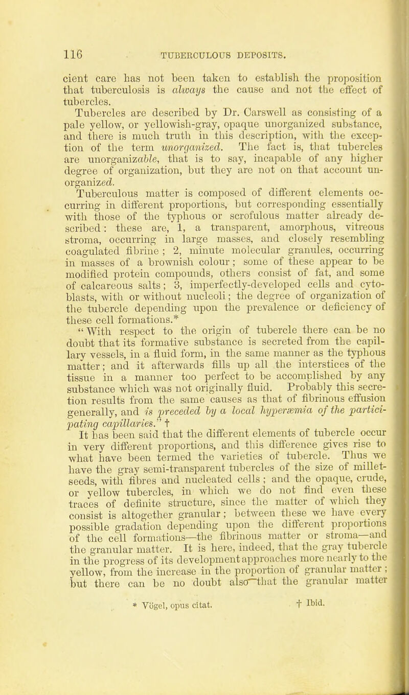 cient care has not been taken to establisli tlie proposition that tuberculosis is always the cause and not tlie eifect of tubercles. Tubercles are described by Dr. Carswell as consisting of a pale yellow, or yellowish-gray, opaque unorganized substance, and there is much truth in tliis description, with the excep- tion of the term unorganized. The fact is, that tubercles are unorganizabZe, that is to say, incapable of any higher degree of organization, but they are not on that account un- organized. Tuberculous matter is composed of different elements oc- curring in different proportions, but corresponding essentially with those of the typhous or scrofulous matter ah-eady de- scribed : these are, 1, a transparent, amorphous, vitreous stroma, occurring in large masses, and closely resembling coagulated fibriue ; 2, minute molecular granules, occurring in masses of a brownish colour ; some of these appear to be modified protein compounds, others consist of fat, and some of calcareous salts; 3, imperfectly-developed cells and cyto- blasts, with or without nucleoli; the degree of organization of the tubercle depending upon the prevalence or deficiency of these cell formations.*  With respect to the origin of tubercle there can be no doubt that its formative substance is secreted from the capil- lary vessels, in a fluid form, in the same manner as the typhous matter; and it afterwards fills up all the interstices of the tissue in a manner too perfect to be accomplished by any substance which was not originally fluid. Probably this secre- tion results from the same causes as that of fibrinous effusion generally, and is preceded by a local Imjperxmia of the partici- pating capillaries. t It has been said that the different elements of tubercle occur in very different proportions, and tliis difference gives rise to what have been termed the varieties of tubercle. Thus we have the gray semi-transparent tubercles of the size of millet- seeds, with fibres and nucleated cells ; and the opaque, crude, or yellow tubercles, in which we do not find even these traces of definite structure, since the matter of which they consist is altogether granular; between these we have every possible gradation depending upon the different proportions of the cell formations—the fibrinous matter or stroma—and the granular matter. It is here, indeed, that the gray tubercle in the progress of its development approaches more nearly to the yellow, from the increase in the proportion of granular matter ; but there can be no doubt alsO-that the granular matter * Vogel, opus citat. t Ibid.