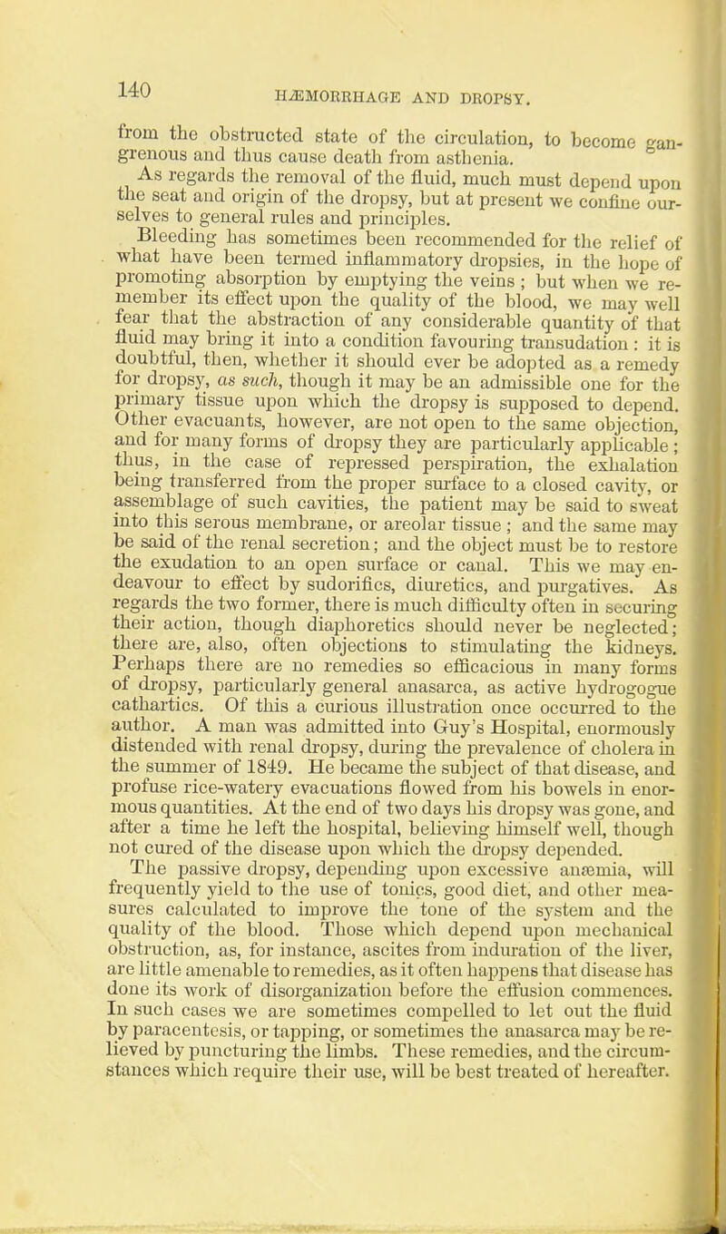 HiEMORBHAGE AND DROPSY. trom the obstracted state of the circulation, to become gan- grenous and thus cause death from asthenia. As regards the removal of the fluid, much must depend upon the seat and origin of the dropsy, but at present we confine our- selves to general rules and principles. Bleeding has sometimes been recommended for the relief of what have been termed inflammatory dropsies, in the liope of promoting absorption by emptying the veins ; but when we re- member its effect upon the quality of the blood, we may well fear that the abstraction of any considerable quantity of that fluid may bring it into a condition favouring transudation : it is doubtful, then, whether it should ever be adopted as a remedy for dropsy, as such, though it may be an admissible one for the primary tissue upon which the dropsy is supposed to depend. Other evacuants, however, are not open to the same objection, and for many forms of di-opsy they are particularly applicable ; thus, in the case of repressed perspiration, the exhalation being transferred from tbe proper surface to a closed cavitj% or assemblage of such cavities, the patient may be said to sweat into this serous membrane, or areolar tissue ; and the same may be said of the renal secretion; and the object must be to restore the exudation to an open surface or canal. This we may en- deavour to effect by sudorifics, diuretics, and jjui-gatives. As regards the two former, there is much dilficulty often in securmg their action, though diaphoretics should never be neglected; there are, also, often objections to stimulating the kidneys. Perhaps there are no remedies so efficacious in many forms of dropsy, particularly general anasarca, as active hydrogogue cathartics. Of this a curious illusti-ation once occurred to the author. A man was admitted into Guy's Hospital, enormously distended with renal di-opsy, during the prevalence of cholera in the summer of 1849. He became the subject of that disease, and profuse rice-watery evacuations flowed from his bowels in enor- mous quantities. At the end of two days his dropsy was gone, and after a time he left the hospital, believing himself well, though not cui-ed of the disease upon which the di-opsy depended. The passive dropsy, depending upon excessive antemia, will frequently yield to the use of tonics, good diet, and other mea- sures calculated to improve the tone of the system and the quality of the blood. Those which depend upon mechanical obstruction, as, for instance, ascites from indm-atiou of the liver, are little amenable to remedies, as it often hapi^ens that disease has done its work of disorganization before the effusion commences. In such cases we are sometimes compelled to let out the fluid by paracentesis, or tapping, or sometimes the anasarca may be re- lieved by puncturing the limbs. These remedies, and the circum- stances which require their use, will be best treated of hereafter.