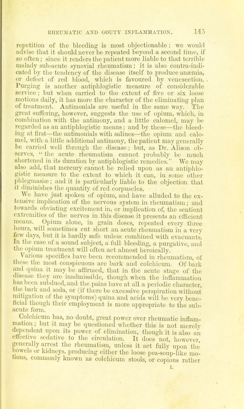 repetition of the bleeding is most objectionable : we would advise that it should never be repeated beyond a second time, if so often; since it renders the patient more liable to that terrible malady sub-acute synovial rheumatism: it is also contra-indi- cated hj the tendency of the disease itself to jDroduce anaemia, or defect of red blood, which is favoured by venesection. Purging is another antiphlogistic measure of considerable service ; but when carried to the extent of five or six loose motions daily, it has more the character of the eliminating jjlan of treatment. Antimonials are useful in the same way. The great suffering, however, suggests the use of opium, which, in combination with the antimony, and a little calomel, may be regarded as an antiphlogistip means ; and by these—the bleed- ing at first—the antimonials with salines—the opium and. calo- mel, with a little additional antimony, the patient may generally be carried well through the disease ; but, as Dr. Alison ob- serves,  the acute rheumatism cannot probably be much shortened in its duration by antiphlogistic remedies. We may also add, that mercuiy cannot be relied upon as an antiphlo- gistic measure to the extent to which it can, in some other phlegmasiaj; and it is particularly liable to the objection that it diminishes the quantity of red corpuscles. We have just spoken of opium, and have alluded to the ex- tensive implication of the nervous system in rheumatism; and towards obviating excitement in, or impHcation of, the sentient exti-emities of the nerves in this disease it presents an efficient means. _ Opium alone, in grain doses, repeated every three houi-s, will sometimes cut short an acute rheumatism in a very few days, but it is hardly safe unless combined with evacuants. In the case of a sound subject, a full bleeding, a purgative, and the opium treatment will often act almost heroically. Various specifics have been recommended in rheumatism, of these the most conspicuous are bark and colchicum. Of bark and quina it may be affirmed, that in the acute stage of the disease they are inadmissible, though when the inflammation has been subdued, and the pains have at all a periodic character, • the bark and soda, or (if there be excessive perspiration without mitigation of the symptoms) quina and acids Avill be very bene- ficial though their employment is more appropriate to the sub- acute form. Colchicum has, no doubt, gi-eat power over rheumatic inflam- mation ; but it may be questioned whether this is not merely dependent upon its power of elimination, though it is also an eflective sedative to the circulation. It does not, however generally arrest tlie rheumatism, unless it act fully upon the bowels or kidneys, producing either the loose pea-soup-like mo- tions, commonly known as colchicum stools, or copious rather L