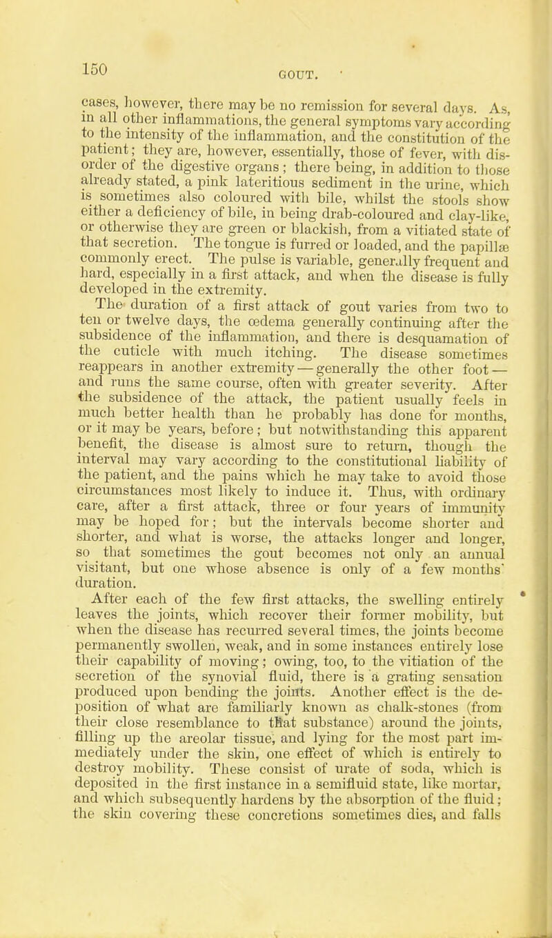 GOUT. cases, lioweyer, there maybe no remission for several days. As, in all other inflammations, the general symptoms vary according to the intensity of the inflammation, and the constitution of the patient; tliey are, however, essentially, those of fever, witli dis- order of the digestive organs ; there being, in addition to those already stated, a pink lateritious sediment in the urine, which is sometimes also coloured with bile, whilst the stool's show either a deficiency of bile, in being drab-coloured and clay-like, or otherwise they are green or blackish, from a vitiated state of that secretion. The tongue is furred or loaded, and the papillje commonly erect. The pulse is variable, generally frequent and hard, especially in a fii-st attack, and when the disease is fully developed in the extremity. The duration of a first attack of gout varies from two to ten or twelve days, the oadema generally continuing after the subsidence of the inflammation, and there is desquamation of the cuticle with much itching. The disease sometimes reappears in another exti'emity — generally the other foot — and runs the same course, often with gi-eater severity. After the subsidence of the attack, the patient usually feels in much better health than he probably has done for months, or it may be years, before; but notwithstanding this apparent benefit, the disease is almost sm-e to return, though the interval may vary according to the constitutional hability of the patient, and the pains which he may take to avoid those circumstances most likely to induce it. ' Thus, with ordinary care, after a first attack, three or four years of immunity may be hoped for; but the intervals become shorter and shorter, and what is worse, the attacks longer and longer, so that sometimes the gout becomes not only an annual visitant, but one whose absence is only of a few months duration. After each of the few first attacks, the swelling entirely leaves the joints, which recover their former mobilit}^, but when the disease has recurred several times, the joints become permanently swollen, weak, and in some instances entirely lose their capability of moving; owing, too, to the vitiation of the secretion of the synovial fluid, there is a grating sensation produced upon bending the joints. Another effect is the de- position of what are familiarly known as chalk-stones (from their close resemblance to tKat substance) around the joints, filling up the areolar tissue, and lying for the most part im- mediately under the skin, one effect of which is entirely to destroy mobility. These consist of urate of soda, which is deposited in the first instance in a semifluid state, like mortar, and which subsequently hardens by the absoi-ption of the fluid; the skin covering these concretions sometimes dies, and falls