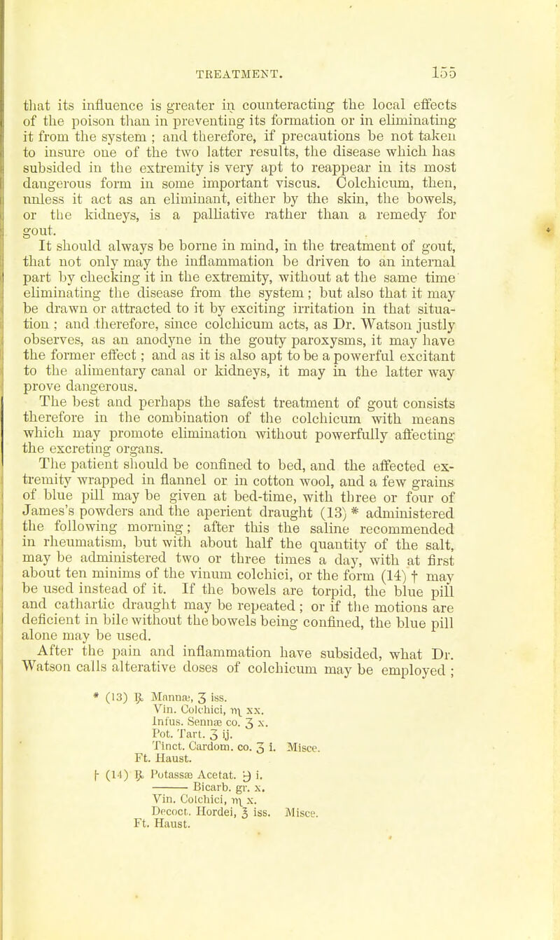 tliat its influence is greater in counteracting the local effects of the poison than in preventing its formation or in eliminating it from the system ; and therefore, if precautions be not taken to insure one of the two latter results, the disease which has subsided in the extremity is very apt to reapjaear in its most dangerous form in some important viscus. Colchicum, then, nnless it act as an eliminant, either by the skin, the bowels, or the kidneys, is a palUative rather than a remedy for gout. It should always be borne in mind, in the treatment of gout, that not only may the inflammation be di-iven to an internal part by checking it in the extremity, without at the same time eliminating the disease from the system; but also that it may be drawn or attracted to it by exciting irritation in that situa- tion ; and therefore, since colchicum acts, as Dr. Watson justly observes, as an anodyne in the gouty paroxysms, it may have the former effect; and as it is also apt to be a powerful excitant to the alimentary canal or kidneys, it may in the latter way prove dangerous. The best and perhaps the safest treatment of gout consists therefore in the combination of the colchicum with means which may promote elimination without powerfully aftecting the excreting organs. The patient should be confined to bed, and the affected ex- tremity wrapped in flannel or in cotton wool, and a few grains of blue pill may be given at bed-time, with three or four of James's powders and the aperient draught (13) * administered the following morning; after this the saline recommended in rheumatism, but witli about half the quantity of the salt, may be administered two or three times a day, with at first about ten minims of the vinum colchici, or the form (14) f may be used instead of it. If the bowels are torpid, the blue pill and cathartic draught may be repeated ; or if tlie motions are deficient in bile without the bowels being confined, the blue pill alone may be used. After the pain and inflammation have subsided, what Dr. Watson calls alterative doses of colchicum may be employed ; * (13) TjL MnnnjB, 3 iss. Vin. Colchici, xx. Infus. Sennte co. 3 x. Pot. Tan. 3 ij. Tinct. Cardotn. co. 3 i. Misce. Ft. Haust. |- (1-1) 9. Potassaj Acetat. y i. Bicarb, gr. x, Vin. Colchici, x. Decoct. Ilordei, 3 iss. Misce.